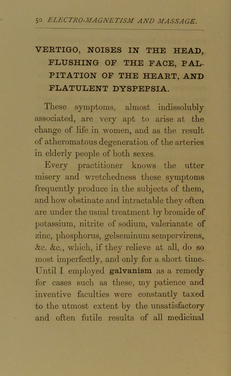 VERTIGO, NOISES IN THE HEAD, FLUSHING OF THE FACE, PAL- PITATION OF THE HEART, AND FLATULENT DYSPEPSIA. These symptoms, almost indissolubly associated, are very apt to arise at the change of life in women, and as the result of atheromatous degeneration of the arteries in elderly people of both sexes. Every practitioner knows the utter misery and wretchedness these symptoms frequently produce in the subjects of them, and how obstinate and intractable they often are under the usual treatment by bromide of potassium, nitrite of sodium, valerianate of zinc, phosphorus, gelseminum sempervirens, &c. &c., which, if they relieve at all, do so most imperfectly, and only for a short time- Until I employed galvanism as a remedy for cases such as these, my patience and inventive faculties were constantly taxed to the utmost extent by the unsatisfactory and often futile results of all medicinal