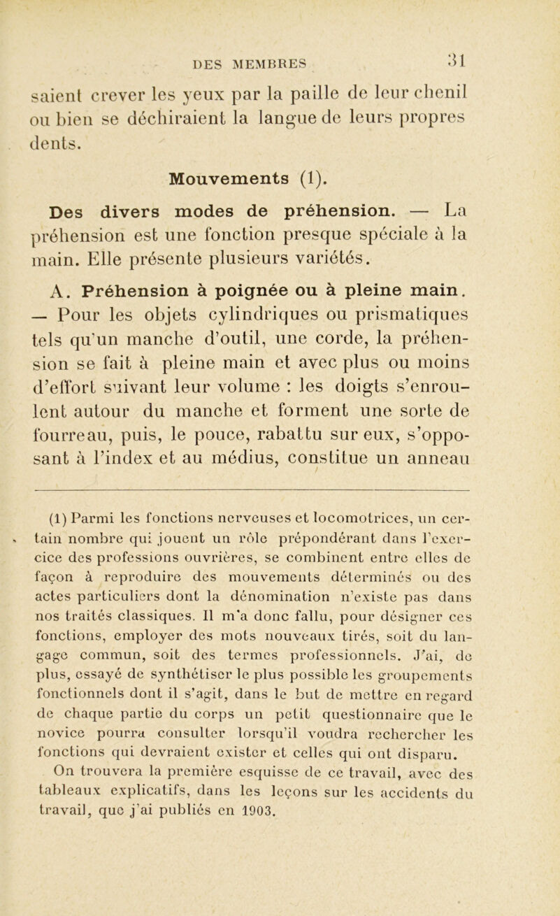 saient crever les yeux par la paille de leur chenil ou bien se déchiraient la langue de leurs propres dents. Mouvements (1). Des divers modes de préhension. — La préhension est une fonction presque spéciale à la main. Elle présente plusieurs variétés. A. Préhension à poignée ou à pleine main. — Pour les objets cylindriques ou prismatiques tels qu'un manche d’outil, une corde, la préhen- sion se fait à pleine main et avec plus ou moins d’effort suivant leur volume : les doigts s’enrou- lent autour du manche et forment une sorte de fourreau, puis, le pouce, rabattu sur eux, s’oppo- sant à l’index et au médius, constitue un anneau (1) Parmi les fonctions nerveuses et locomotrices, un cer- tain nombre qui jouent un rôle prépondérant dans l’exer- cice des professions ouvrières, se combinent entre elles de façon à reproduire des mouvements déterminés ou des actes particuliers dont la dénomination n’existe pas dans nos traités classiques. Il m*a donc fallu, pour désigner ces fonctions, employer des mots nouveaux tirés, soit du lan- gage commun, soit des termes professionnels. J'ai, de plus, essayé de synthétiser le plus possible les groupements fonctionnels dont il s’agit, dans le but de mettre en regard de chaque partie du corps un petit questionnaire que le novice pourra consulter lorsqu’il voudra rechercher les fonctions qui devraient exister et celles qui ont disparu. On trouvera la première esquisse de ce travail, avec des tableaux explicatifs, dans les leçons sur les accidents du travail, que j’ai publiés en 1903.