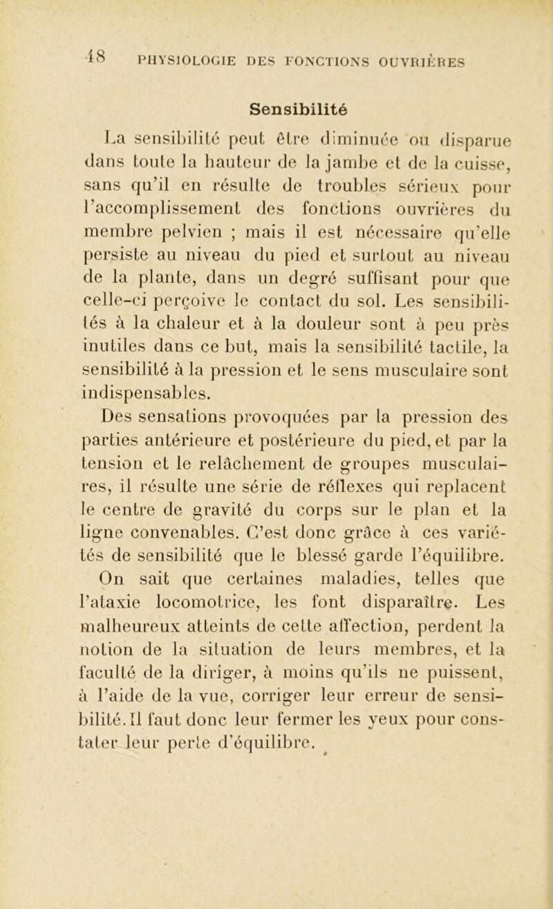 Sensibilité La sensibilité peut être diminuée ou disparue dans toute la hauteur de la jambe et de la cuisse, sans qu’il en résulte de troubles sérieux pour l'accomplissement des fonctions ouvrières du membre pelvien ; mais il est nécessaire qu’elle persiste au niveau du pied et surtout au niveau de la plante, dans un degré suffisant pour que celle-ci perçoive le contact du sol. Les sensibili- tés à la chaleur et à la douleur sont à peu près inutiles dans ce but, mais la sensibilité tactile, la sensibilité à la pression et le sens musculaire sont indispensables. Des sensations provoquées par la pression des parties antérieure et postérieure du pied, et par la tension et le relâchement de groupes musculai- res, il résulte une série de réflexes qui replacent le centre de gravité du corps sur le plan et la ligne convenables. C’est donc grâce à ces varié- tés de sensibilité que le blessé garde l’équilibre. On sait que certaines maladies, telles que l’ataxie locomotrice, les font disparaître. Les malheureux atteints de cette affection, perdent la notion de la situation de leurs membres, et la faculté de la diriger, à moins qu'ils ne puissent, à l’aide de la vue, corriger leur erreur de sensi- bilité. U faut donc leur fermer les yeux pour cons- tater leur perte d’équilibre.