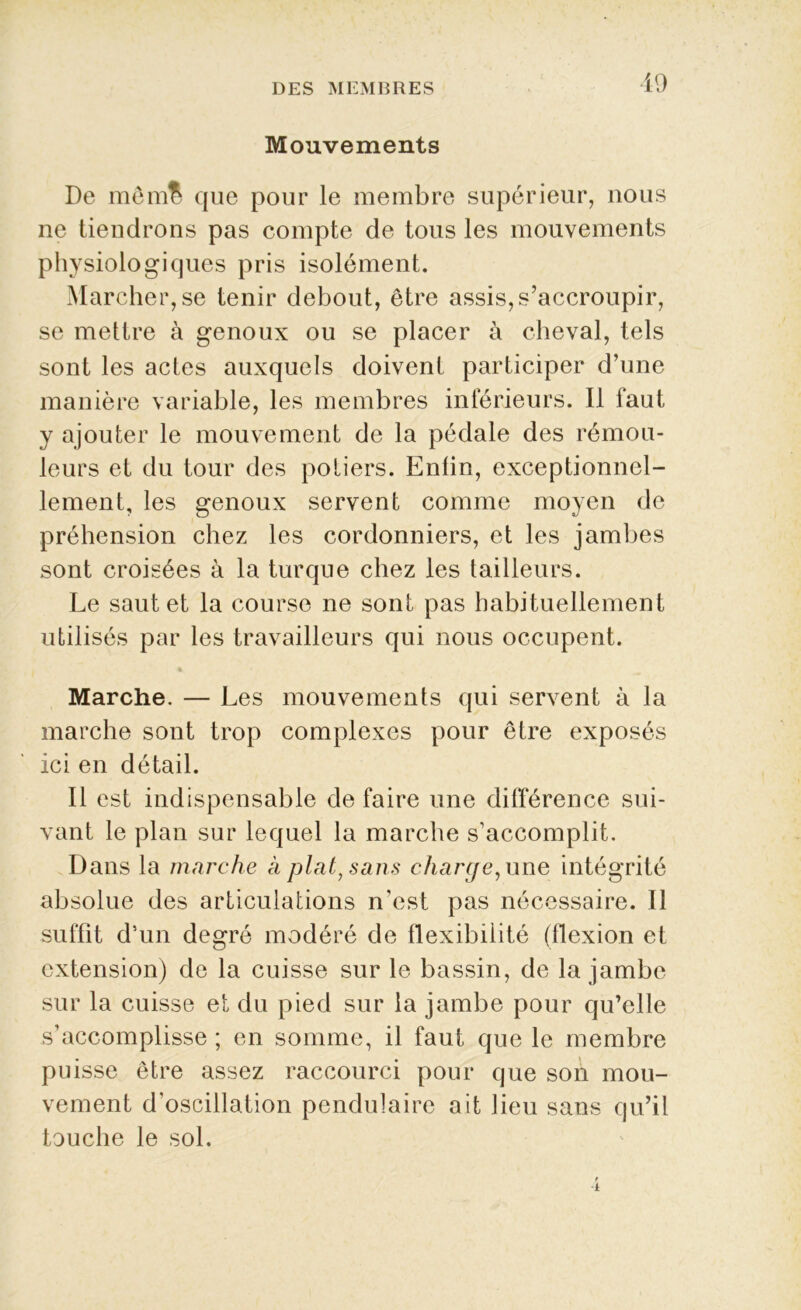 Mouvements De mêmB que pour le membre supérieur, nous ne tiendrons pas compte de tous les mouvements physiologiques pris isolément. Marcher, se tenir debout, être assis, s’accroupir, se mettre à genoux ou se placer à cheval, tels sont les actes auxquels doivent participer d’une manière variable, les membres inférieurs. Il faut y ajouter le mouvement de la pédale des rémou- leurs et du tour des potiers. Enlin, exceptionnel- lement, les genoux servent comme moyen de préhension chez les cordonniers, et les jambes sont croisées à la turque chez les tailleurs. Le saut et la course ne sont pas habituellement utilisés par les travailleurs qui nous occupent. Marche. — Les mouvements qui servent à la marche sont trop complexes pour être exposés ici en détail. Il est indispensable de faire une différence sui- vant le plan sur lequel la marche s’accomplit. Dans la marche à plat, sans charge, une intégrité absolue des articulations n’est pas nécessaire. Il suffit d’un degré modéré de flexibilité (flexion et extension) de la cuisse sur le bassin, de la jambe sur la cuisse et du pied sur la jambe pour qu’elle s’accomplisse ; en somme, il faut que le membre puisse être assez raccourci pour que son mou- vement d’oscillation pendulaire ait lieu sans qu’il touche le sol.