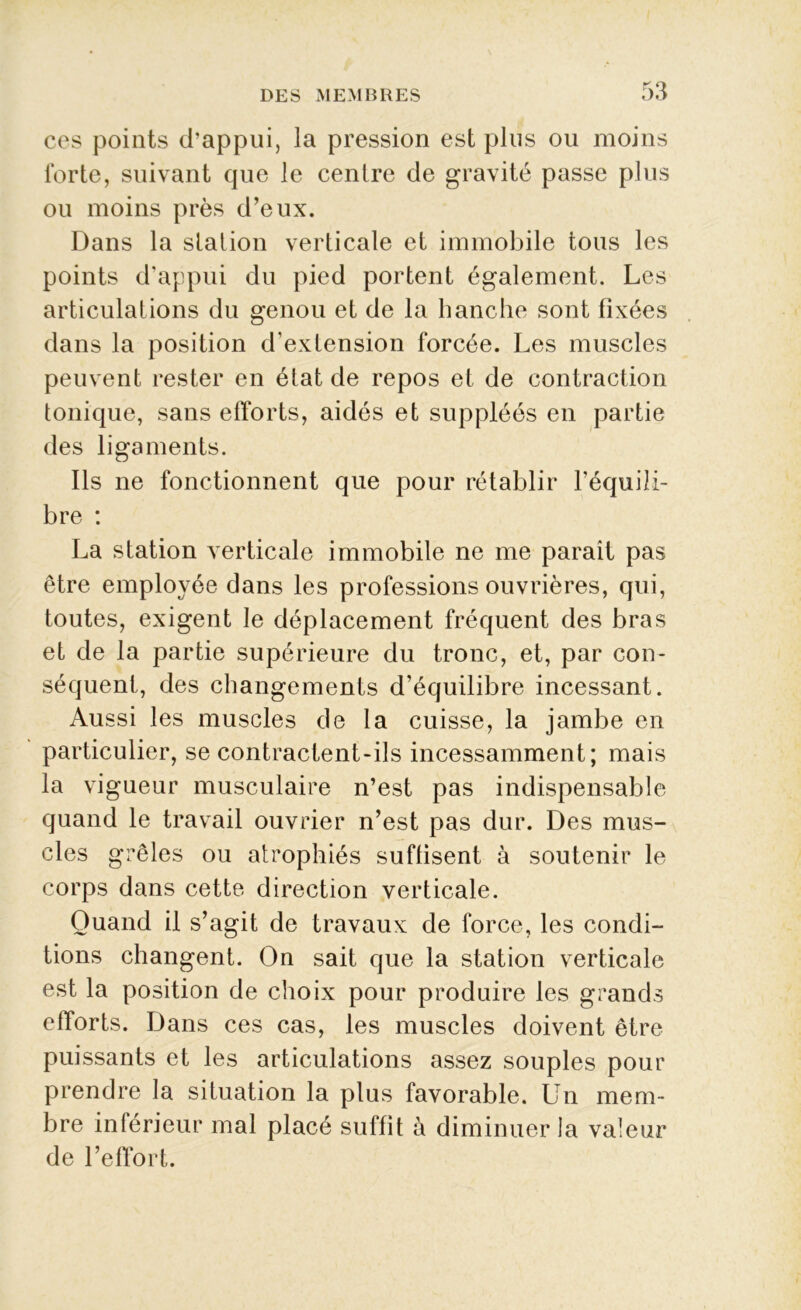 ces points d’appui, la pression est plus ou moins forte, suivant que le centre de gravité passe plus ou moins près d’eux. Dans la station verticale et immobile tous les points d’appui du pied portent également. Les articulations du genou et de la hanche sont fixées dans la position d’extension forcée. Les muscles peuvent rester en état de repos et de contraction tonique, sans efforts, aidés et suppléés en partie des ligaments. Ils ne fonctionnent que pour rétablir l’équili- bre : La station verticale immobile ne me parait pas être employée dans les professions ouvrières, qui, toutes, exigent le déplacement fréquent des bras et de la partie supérieure du tronc, et, par con- séquent, des changements d’équilibre incessant. Aussi les muscles de la cuisse, la jambe en particulier, se contractent-ils incessamment; mais la vigueur musculaire n’est pas indispensable quand le travail ouvrier n’est pas dur. Des mus- cles grêles ou atrophiés suffisent à soutenir le corps dans cette direction verticale. Quand il s’agit de travaux de force, les condi- tions changent. On sait que la station verticale est la position de choix pour produire les grands efforts. Dans ces cas, les muscles doivent être puissants et les articulations assez souples pour prendre la situation la plus favorable. Un mem- bre inférieur mal placé suffit à diminuer la valeur de l’effort.