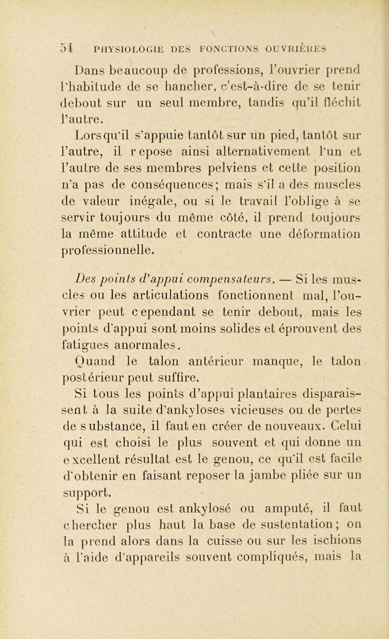 Dans beaucoup de professions, l’ouvrier prend l’habitude de se hancher, c’est-à-dire de se tenir debout sur un seul membre, tandis qu’il fléchit l’autre. Lorsqu'il s’appuie tantôt sur un pied, tantôt sur l’autre, il r epose ainsi alternativement l’un et l’autre de ses membres pelviens et cette position n’a pas de conséquences; mais s’il a des muscles de valeur inégale, ou si le travail l’oblige à se servir toujours du même côté, il prend toujours la même attitude et contracte une déformation professionnelle. Des points d'appui compensateurs. — Si les mus- cles ou les articulations fonctionnent mal, l’ou- vrier peut c ependant se tenir debout, mais les points d'appui sont moins solides et éprouvent des fatigues anormales. Quand le talon antérieur manque, le talon postérieur peut suffire. Si tous les points d’appui plantaires disparais- sent à la suite d’ankyloses vicieuses ou de pertes de substance, il faut en créer de nouveaux. Celui qui est choisi le plus souvent et qui donne un excellent résultat est le genou, ce qu'il est facile d'obtenir en faisant reposer la jambe pliée sur un support. Si le genou est ankylosé ou amputé, il faut chercher plus haut la base de sustentation ; on la prend alors dans la cuisse ou sur les ischions à l'aide d’appareils souvent compliqués, mais la
