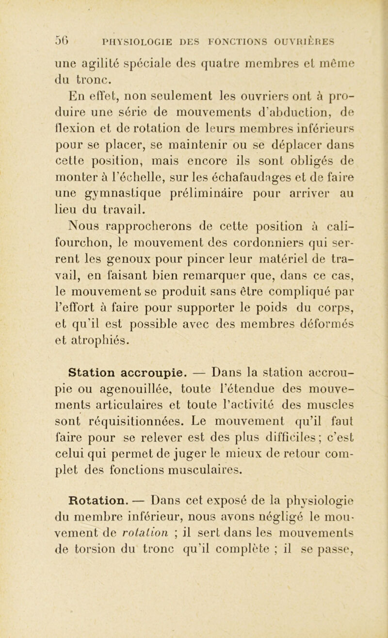 une agilité spéciale des quatre membres et même du tronc. En effet, non seulement les ouvriers ont à pro- duire une série de mouvements d'abduction, de flexion et de rotation de leurs membres inférieurs pour se placer, se maintenir ou se déplacer dans cette position, mais encore ils sont obligés de monter à l'échelle, sur les échafaudages et de faire une gymnastique préliminaire pour arriver au lieu du travail. Nous rapprocherons de cette position à cali- fourchon, le mouvement des cordonniers qui ser- rent les genoux pour pincer leur matériel de tra- vail, en faisant bien remarquer que, dans ce cas, le mouvement se produit sans être compliqué par l’effort à faire pour supporter le poids du corps, et qu'il est possible avec des membres déformés et atrophiés. Station accroupie. — Dans la station accrou- pie ou agenouillée, toute l’étendue des mouve- ments articulaires et toute l’activité des muscles sont réquisitionnées. Le mouvement qu’il faut faire pour se relever est des plus difficiles; c'est celui qui permet de juger le mieux de retour com- plet des fonctions musculaires. Rotation. — Dans cet exposé de la physiologie du membre inférieur, nous avons négligé le mou- vement de rotation ; il sert dans les mouvements de torsion du tronc qu'il complète ; il se passe,
