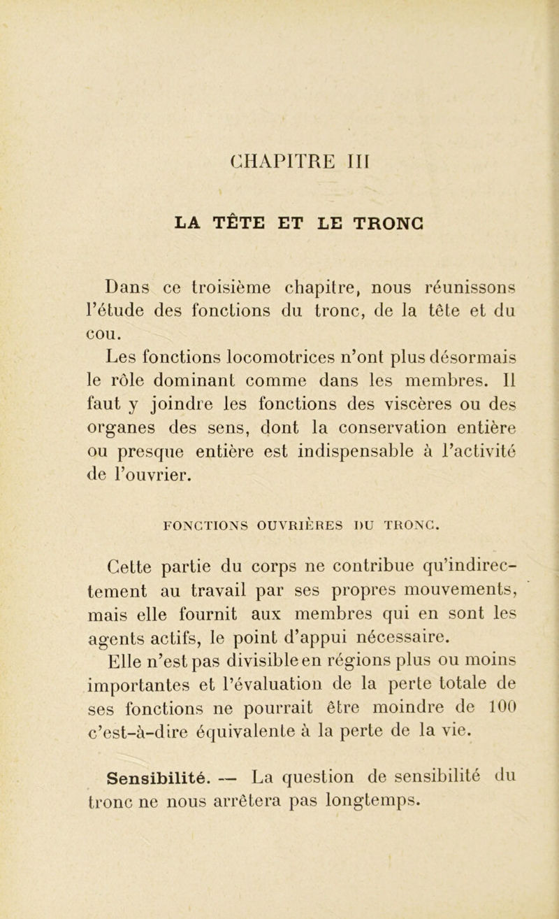 CHAPITRE III LA TÊTE ET LE TRONC Dans ce troisième chapitre, nous réunissons l’étude des fonctions du tronc, de la tête et du cou. Les fonctions locomotrices n’ont plus désormais le rôle dominant comme dans les membres. Il faut y joindre les fonctions des viscères ou des organes des sens, dont la conservation entière ou presque entière est indispensable à l’activité de l’ouvrier. FONCTIONS OUVRIÈRES I)U TRONC. Cette partie du corps ne contribue qu’indirec- tement au travail par ses propres mouvements, mais elle fournit aux membres qui en sont les agents actifs, le point d’appui nécessaire. Elle n’est pas divisible en régions plus ou moins importantes et l’évaluation de la perte totale de ses fonctions ne pourrait être moindre de 100 c’est-à-dire équivalente à la perte de la vie. Sensibilité. — La question de sensibilité du tronc ne nous arrêtera pas longtemps.