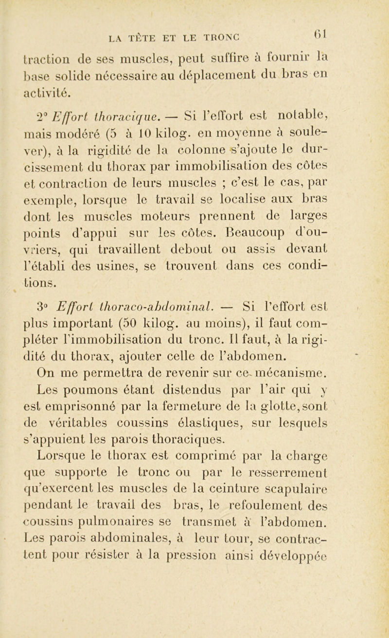 traction de ses muscles, peut suffire à fournir la base solide nécessaire au déplacement du bras en activité. 2° Effort thoracique. — Si l’effort est notable, mais modéré (5 à lOkilog. en moyenne à soule- ver), à la rigidité de la colonne s’ajoute le dur- cissement du thorax par immobilisation des côtes et contraction de leurs muscles ; c’est le cas, par exemple, lorsque le travail se localise aux bras dont les muscles moteurs prennent de larges points d’appui sur les côtes. Beaucoup d’ou- vriers, qui travaillent debout ou assis devant l’établi des usines, se trouvent dans ces condi- tions. 3° Effort thoraco-abdominal. — Si l’effort est plus important (50 kilog. au moins), il faut com- pléter l’immobilisation du tronc. Il faut, à la rigi- dité du thorax, ajouter celle de l’abdomen. On me permettra de revenir sur ce-mécanisme. Les poumons étant distendus par l’air qui y est emprisonné par la fermeture de la glotte, sont de véritables coussins élastiques, sur lesquels s’appuient les parois thoraciques. Lorsque le thorax est comprimé par la charge que supporte le tronc ou par le resserrement qu’exercent les muscles de la ceinture scapulaire pendant le travail des bras, le refoulement des coussins pulmonaires se transmet à l’abdomen. Les parois abdominales, à leur tour, se contrac- tent pour résister à la pression ainsi développée