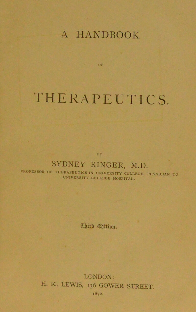 A HANDBOOK OF therapeutics. BY SYDNEY RINGER, M.D. PROFESSOR OF THERAPEUTICS IN UNIVERSITY COLLEGE, PHYSICIAN TO UNIVERSITY COLLEGE HOSPITAL. LONDON; H. K. LEWIS, 136 GOWER STREET. 1872.
