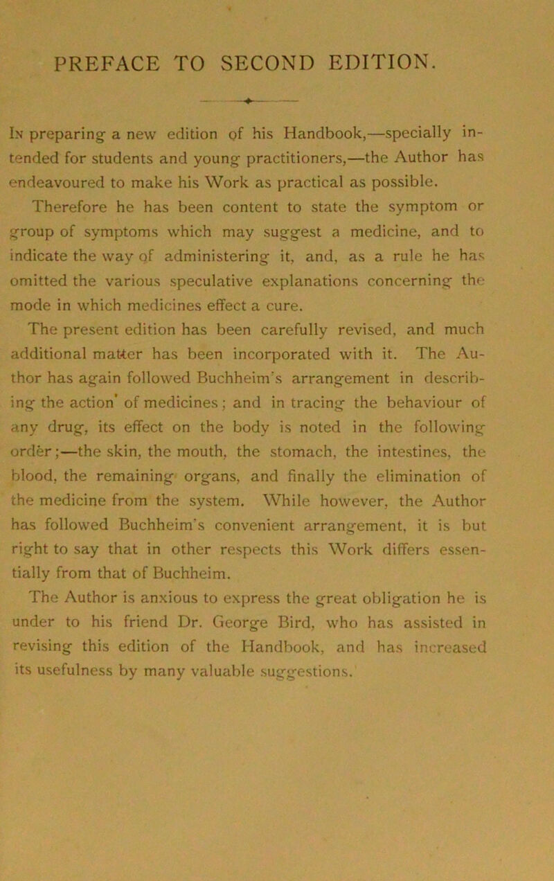 In preparing- a new edition of f>is Handbook,—specially in- tended for students and young- practitioners,—the Author has endeavoured to make his Work as practical as possible. Therefore he has been content to state the symptom or g-roup of symptoms which may suggest a medicine, and to indicate the way of administering it, and, as a rule he has omitted the various speculative explanations concerning the mode in which medicines effect a cure. The present edition has been carefully revised, and much additional matter has been incorporated with it. The Au- thor has again followed Buchheim's arrangement in describ- ing the action’ of medicines; and in tracing the behaviour of any drug, its effect on the body is noted in the following order;—the skin, the mouth, the stomach, the intestines, the blood, the remaining- organs, and finally the elimination of the medicine from the system. While however, the Author has followed Buchheim's convenient arrangement, it is but right to say that in other respects this Work differs essen- tially from that of Buchheim. The Author is anxious to express the great obligation he is under to his friend Dr. George Bird, who has assisted in revising this edition of the Handbook, and has increased its usefulness by many valucible suggestions.