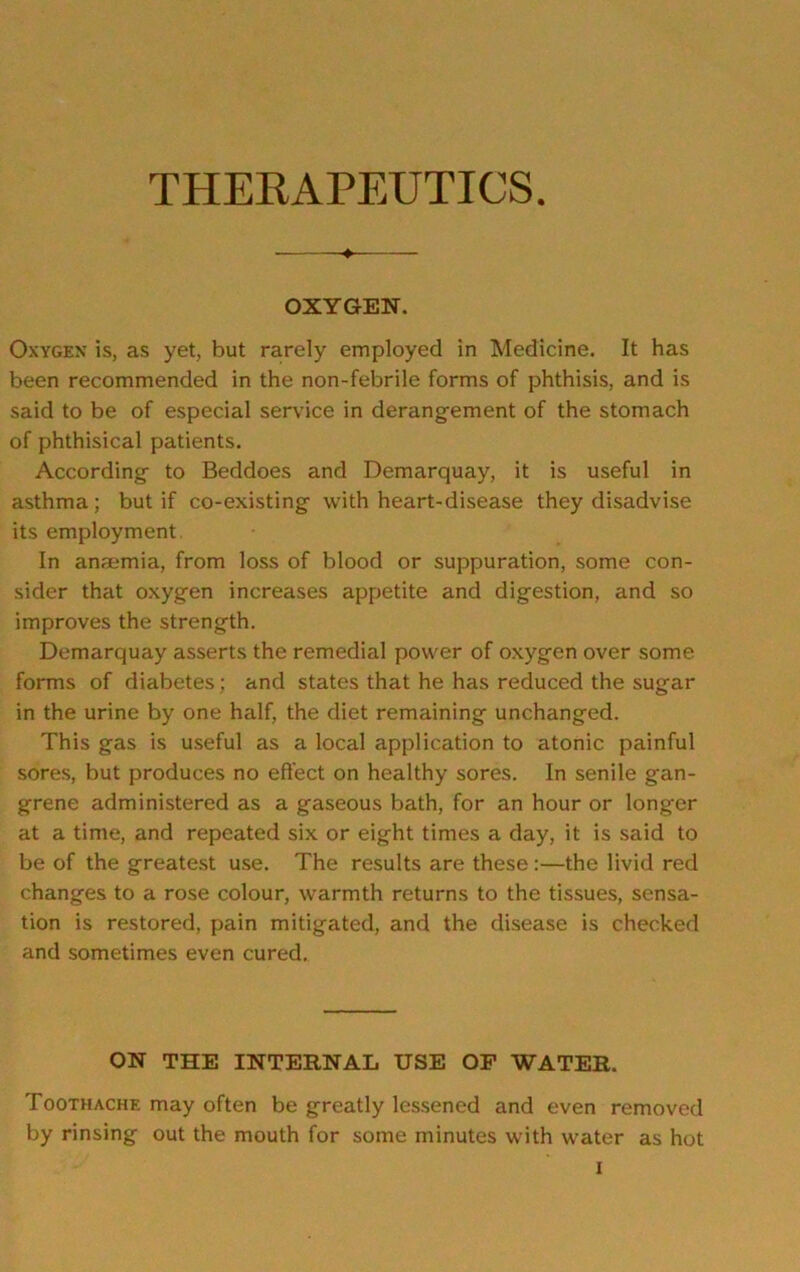 THERAPEUTICS ♦ OXYGEN. Oxygen is, as yet, but rarely employed in Medicine. It has been recommended in the non-febrile forms of phthisis, and is said to be of especial service in derangement of the stomach of phthisical patients. According to Beddoes and Demarquay, it is useful in asthma; but if co-existing with heart-disease they disadvise its employment In anaemia, from loss of blood or suppuration, some con- sider that oxygen increases appetite and digestion, and so improves the strength. Demarquay asserts the remedial power of oxygen over some forms of diabetes; and states that he has reduced the sugar in the urine by one half, the diet remaining unchanged. This gas is useful as a local application to atonic painful sores, but produces no effect on healthy sores. In senile gan- grene administered as a gaseous bath, for an hour or longer at a time, and repeated six or eight times a day, it is said to be of the greatest use. The results are these:—the livid red changes to a rose colour, warmth returns to the tissues, sensa- tion is restored, pain mitigated, and the disease is checked and sometimes even cured. ON THE INTERNAL USE OF WATER. Toothache may often be greatly lessened and even removed by rinsing out the mouth for some minutes with water as hot