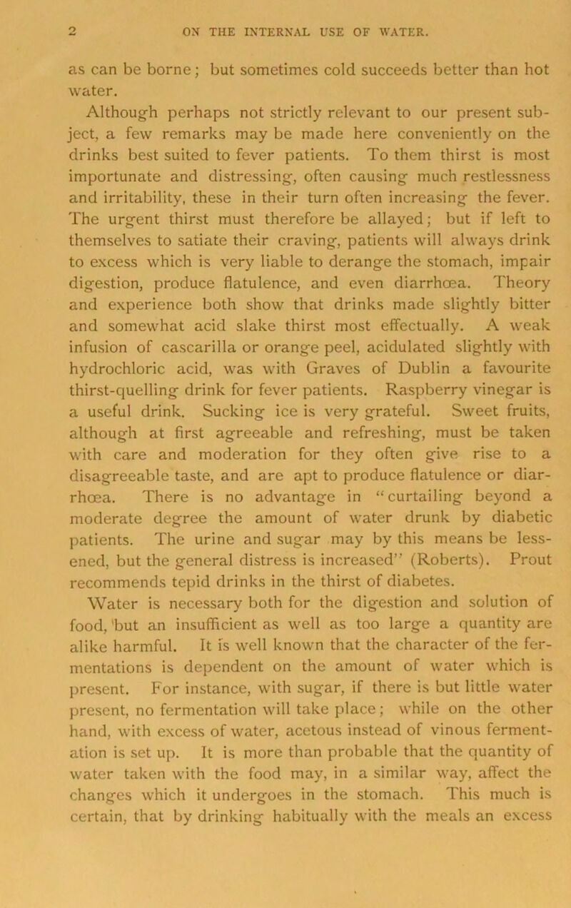 as can be borne; but sometimes cold succeeds better than hot water. Although perhaps not strictly relevant to our present sub- ject, a few remarks may be made here conveniently on the drinks best suited to fever patients. To them thirst is most importunate and distressing, often causing much restlessness and irritability, these in their turn often increasing the fever. The urgent thirst must therefore be allayed; but if left to themselves to satiate their craving, patients will always drink to excess which is very liable to derange the stomach, impair digestion, produce flatulence, and even diarrhoea. Theory and experience both show that drinks made slightly bitter and somewhat acid slake thirst most effectually. A weak infusion of cascarilla or orange peel, acidulated slightly with hydrochloric acid, was with Graves of Dublin a favourite thirst-quelling drink for fever patients. Raspberry vinegar is a useful drink. Sucking ice is very grateful. Sweet fruits, although at first agreeable and refreshing, must be taken with care and moderation for they often give rise to a disagreeable taste, and are apt to produce flatulence or diar- rhoea. There is no advantage in “ curtailing beyond a moderate degree the amount of water drunk by diabetic patients. The urine and sugar may by this means be less- ened, but the general distress is increased’’ (Roberts). Prout recommends tepid drinks in the thirst of diabetes. Water is necessary both for the digestion and solution of food, 'but an insuflhcient as well as too large a quantity are alike harmful. It Is well known that the character of the fer- mentations is dependent on the amount of water which is present. For instance, with sugar, if there is but little water present, no fermentation will take place; while on the other hand, with excess of water, acetous instead of vinous ferment- ation is set up. It is more than probable that the quantity of water taken with the food may, in a similar way, affect the changes which it undergoes in the stomach. This much is certain, that by drinking habitually with the meals an excess