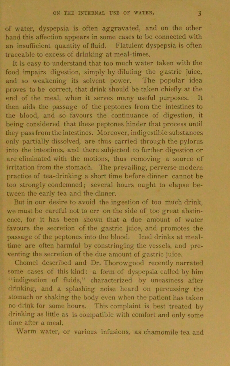 of water, dyspepsia is often aggravated, and on the other hand this affection appears in some cases to be connected with an insufficient quantity of fluid. Flatulent dyspepsia is often traceable to excess of drinking at meal-times. It is easy to understand that too much water taken with the food impairs digestion, simply by diluting the gastric juice, and so weakening its solvent power. The popular idea proves to be correct, that drink should be taken chiefly at the end of the meal, when it serves many useful purposes. It then aids the passage of the peptones from the intestines to the blood, and so favours the continuance of digestion, it being considered that these peptones hinder that process until they pass from the intestines. Moreover, indigestible substances only partially dissolved, are thus carried through the pylorus into the intestines, and there subjected to further digestion or are eliminated with the motions, thus removing a source of irritation from the stomach. The prevailing, perverse modern practice of tea-drinking a short time before dinner cannot be too strongly condemned; several hours ought to elapse be- tween the early tea and the dinner. But in our desire to avoid the ingestion of too much drink, we must be careful not to err on the side of too great abstin- ence, for it has been shown that a due amount of water favours the secretion of the gastric juice, and promotes the passage of the peptones into the blood. Iced drinks at meal- time are often harmful by constringing the vessels, and pre- venting the secretion of the due amount of gastric juice. Chomel described and Dr. Thorowgood recently narrated some cases of this kind: a form of dyspepsia called by him “indigestion of fluids,” characterized by uneasiness after drinking, and a splashing noise heard on percussing the stomach or shaking the body even when the patient has taken no drink for some hours. This complaint is best treated by drinking as little as is compatible with comfort and only some time after a meal. Warm water, or various infusions, as chamomile tea and