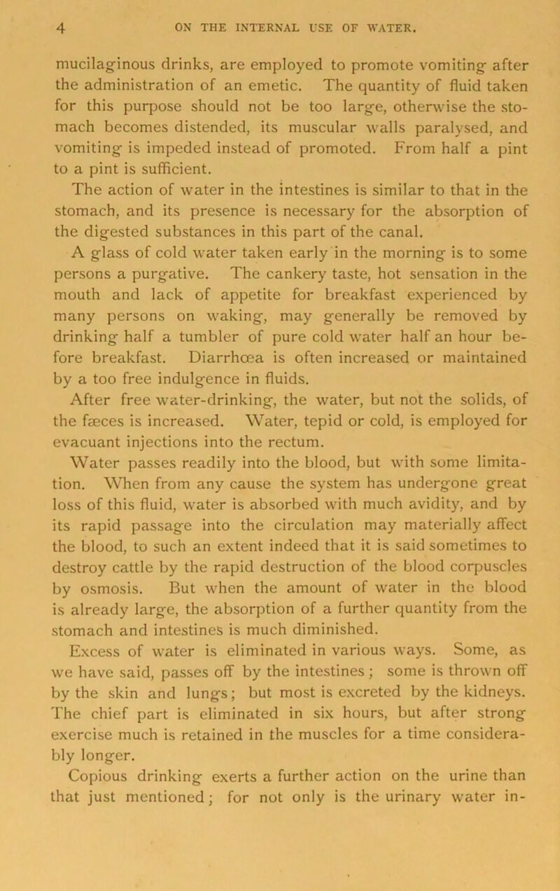 mucilaginous drinks, are employed to promote vomiting after the administration of an emetic. The quantity of fluid taken for this purpose should not be too large, otherwise the sto- mach becomes distended, its muscular walls paralysed, and vomiting is impeded instead of promoted. From half a pint to a pint is sufficient. The action of water in the intestines is similar to that in the stomach, and its presence is necessary for the absorption of the digested substances in this part of the canal. A glass of cold water taken early in the morning is to some persons a purgative. The cankery taste, hot sensation in the mouth and lack of appetite for breakfast experienced by many persons on waking, may generally be removed by drinking half a tumbler of pure cold water half an hour be- fore breakfast. Diarrhoea is often increased or maintained by a too free indulgence in fluids. After free w'ater-drinking, the water, but not the solids, of the faeces is increased. Water, tepid or cold, is employed for evacuant injections into the rectum. Water passes readily into the blood, but with some limita- tion. When from any cause the system has undergone great loss of this fluid, water is absorbed with much avidity, and by its rapid passage into the circulation may materially affect the blood, to such an extent indeed that it is said sometimes to destroy cattle by the rapid destruction of the blood corpuscles by osmosis. But when the amount of water in the blood is already large, the absorption of a further quantity from the stomach and intestines is much diminished. Excess of water is eliminated in various ways. Some, as we have said, passes off by the intestines ; some is thrown off by the skin and lungs; but most is excreted by the kidneys. The chief part is eliminated in six hours, but after strong exercise much is retained in the muscles for a time considera- bly longer. Copious drinking exerts a further action on the urine than that just mentioned; for not only is the urinary water in-