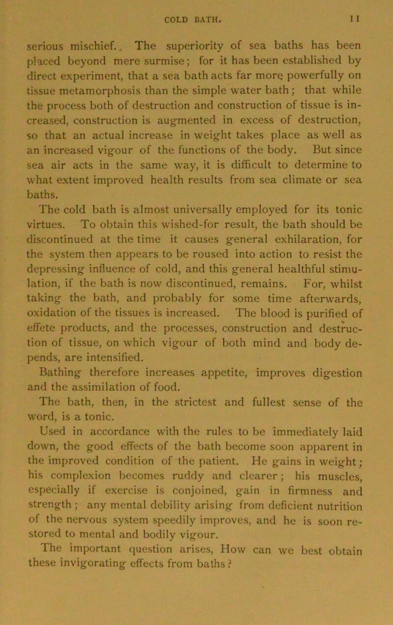 serious mischief.. The superiority of sea baths has been placed beyond mere surmise; for it has been established by direct experiment, that a sea bath acts far more powerfully on tissue metamorphosis than the simple water bath; that while the process both of destruction and construction of tissue is in- creased, construction is augmented in excess of destruction, so that an actual increase in weight takes place as well as an increased vigour of the functions of the body. But since sea air acts in the same way, it is difficult to determine to what extent improved health results from sea climate or sea baths. The cold bath is almost universally employed for its tonic virtues. To obtain this wished-for result, the bath should be discontinued at the time it causes general exhilaration, for the system then appears to be roused into action to resist the depressing influence of cold, and this general healthful stimu- lation, if the bath is now discontinued, remains. For, whilst taking the bath, and probably for some time afterwards, oxidation of the tissues is increased. The blood is purified of effete products, and the processes, construction and destruc- tion of tissue, on which vigour of both mind and body de- pends, are intensified. Bathing therefore increases appetite, improves digestion and the assimilation of food. The bath, then, in the strictest and fullest sense of the word, is a tonic. Used in accordance with the rules to be immediately laid down, the good effects of the bath become soon apparent in the improved condition of the patient. He gains in weight ; his complexion becomes ruddy and clearer; his muscles, especially if exercise is conjoined, gain in firmness and strength ; any mental debility arising from deficient nutrition of the nervous system speedily improves, and he is soon re- stored to mental and bodily vigour. The important question arises. How can we best obtain these invigorating effects from bafhs ?