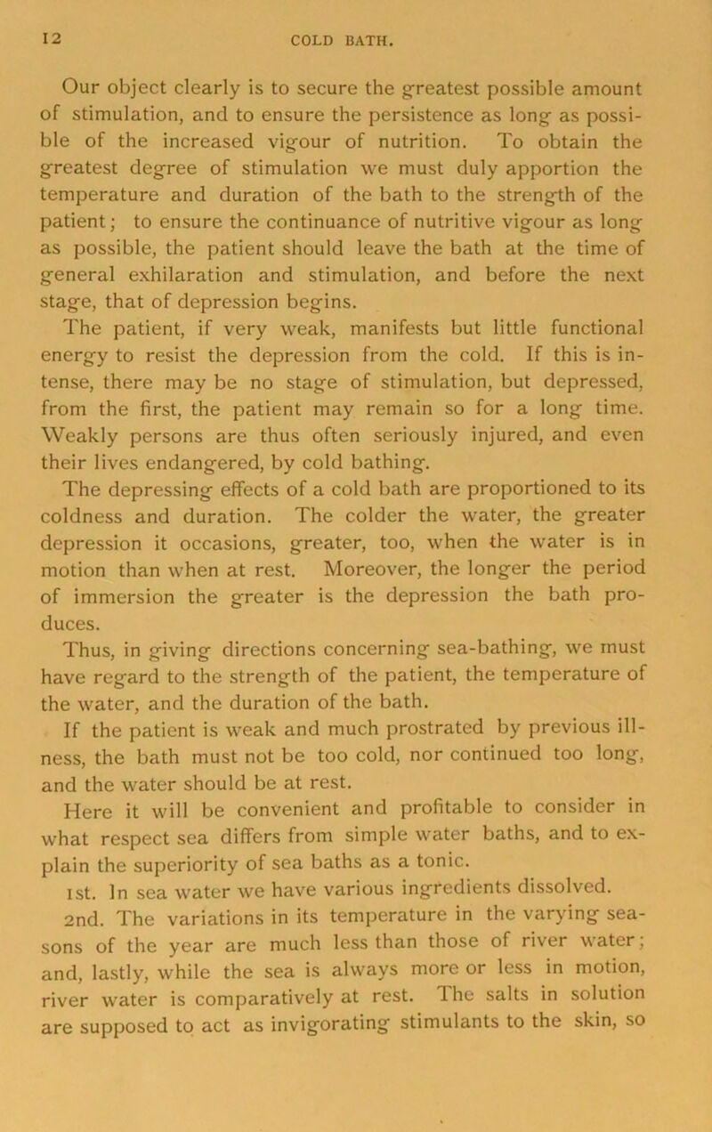 Our object clearly is to secure the greatest possible amount of stimulation, and to ensure the persistence as long as possi- ble of the increased vigour of nutrition. To obtain the greatest degree of stimulation we must duly apportion the temperature and duration of the bath to the strength of the patient; to ensure the continuance of nutritive vigour as long as possible, the patient should leave the bath at the time of general exhilaration and stimulation, and before the next stage, that of depression begins. The patient, if very weak, manifests but little functional energy to resist the depression from the cold. If this is in- tense, there may be no stage of stimulation, but depressed, from the first, the patient may remain so for a long time. Weakly persons are thus often seriously injured, and even their lives endangered, by cold bathing. The depressing effects of a cold bath are proportioned to its coldness and duration. The colder the water, the greater depression it occasions, greater, too, when the water is in motion than when at rest. Moreover, the longer the period of immersion the greater is the depression the bath pro- duces. Thus, in giving directions concerning sea-bathing, we must have regard to the strength of the patient, the temperature of the water, and the duration of the bath. If the patient is weak and much prostrated by previous ill- ness, the bath must not be too cold, nor continued too long, and the water should be at rest. Here it will be convenient and profitable to consider in what respect sea differs from simple water baths, and to ex- plain the superiority of sea baths as a tonic. I St. In sea water we have various ingredients dissolved. 2nd. The variations in its temperature in the varying sea- sons of the year are much less than those of river water; and, lastly, while the sea is always more or less in motion, river water is comparatively at rest. The salts in solution are supposed to act as invigorating stimulants to the skin, so
