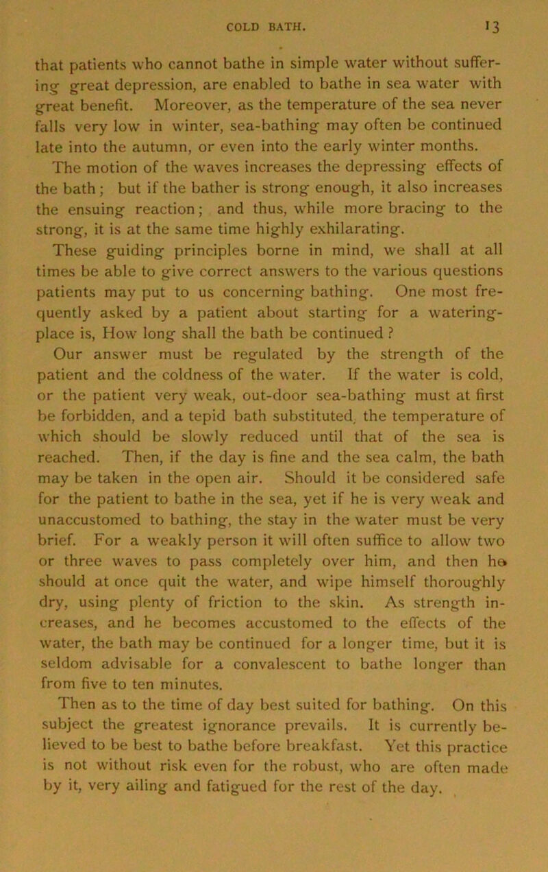 that patients who cannot bathe in simple water without suffer- ing great depression, are enabled to bathe in sea water with great benefit. Moreover, as the temperature of the sea never falls very low in winter, sea-bathing may often be continued late into the autumn, or even into the early winter months. The motion of the waves increases the depressing effects of the bath; but if the bather is strong enough, it also increases the ensuing reaction; and thus, while more bracing to the strong, it is at the same time highly exhilarating. These guiding principles borne in mind, we shall at all times be able to give correct answers to the various questions patients may put to us concerning bathing. One most fre- quently asked by a patient about starting for a watering- place is, How long shall the bath be continued ? Our answer must be regulated by the strength of the patient and the coldness of the water. If the water is cold, or the patient very weak, out-door sea-bathing must at first be forbidden, and a tepid bath substituted, the temperature of which should be slowly reduced until that of the sea is reached. Then, if the day is fine and the sea calm, the bath may be taken in the open air. Should it be considered safe for the patient to bathe in the sea, yet if he is very weak and unaccustomed to bathing, the stay in the water must be very brief. For a weakly person it will often suffice to allow two or three waves to pass completely over him, and then ha should at once quit the water, and wipe him.self thoroughly dry, using plenty of friction to the skin. As strength in- creases, and he becomes accustomed to the effects of the water, the bath may be continued for a longer time, but it is seldom advisable for a convalescent to bathe longer than from five to ten minutes. Then as to the time of day best suited for bathing. On this subject the greatest ignorance prevails. It is currently be- lieved to be best to bathe before breakfast. Yet this practice is not without risk even for the robust, who are often made by it, very ailing and fatigued for the rest of the day.
