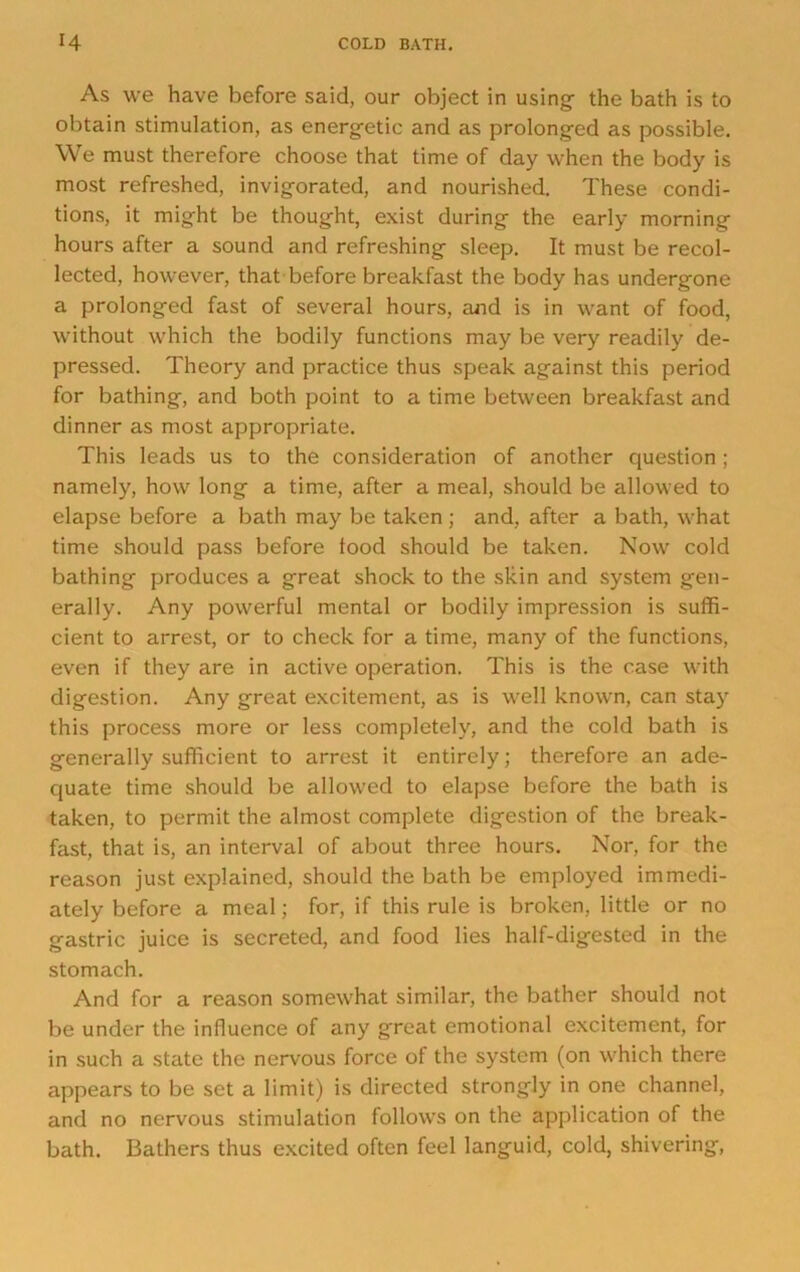 As we have before said, our object in using- the bath is to obtain stimulation, as energ-etic and as prolonged as possible. We must therefore choose that time of day when the body is most refreshed, invig-orated, and nourished. These condi- tions, it might be thought, exist during the early morning hours after a sound and refreshing sleep. It must be recol- lected, however, that before breakfast the body has undergone a prolonged fast of several hours, aiid is in want of food, without which the bodily functions may be very readily de- pressed. Theory and practice thus speak against this period for bathing, and both point to a time between breakfast and dinner as most appropriate. This leads us to the consideration of another question ; namely, how long a time, after a meal, should be allowed to elapse before a bath may be taken ; and, after a bath, what time should pass before food should be taken. Now cold bathing produces a great shock to the skin and system gen- erally. Any powerful mental or bodily impression is suffi- cient to arrest, or to check for a time, many of the functions, even if they are in active operation. This is the case with digestion. Any great excitement, as is well known, can stay this process more or less completely, and the cold bath is generally sufficient to arrest it entirely; therefore an ade- quate time should be allowed to elapse before the bath is taken, to permit the almost complete digestion of the break- fast, that is, an interval of about three hours. Nor, for the reason just explained, should the bath be employed immedi- ately before a meal; for, if this rule is broken, little or no gastric juice is secreted, and food lies half-digested in the stomach. And for a reason somewhat similar, the bather should not be under the influence of any great emotional excitement, for in such a state the nervous force of the system (on which there appears to be set a limit) is directed strongly in one channel, and no nervous stimulation follows on the application of the bath. Bathers thus e.xcited often feel languid, cold, shivering,