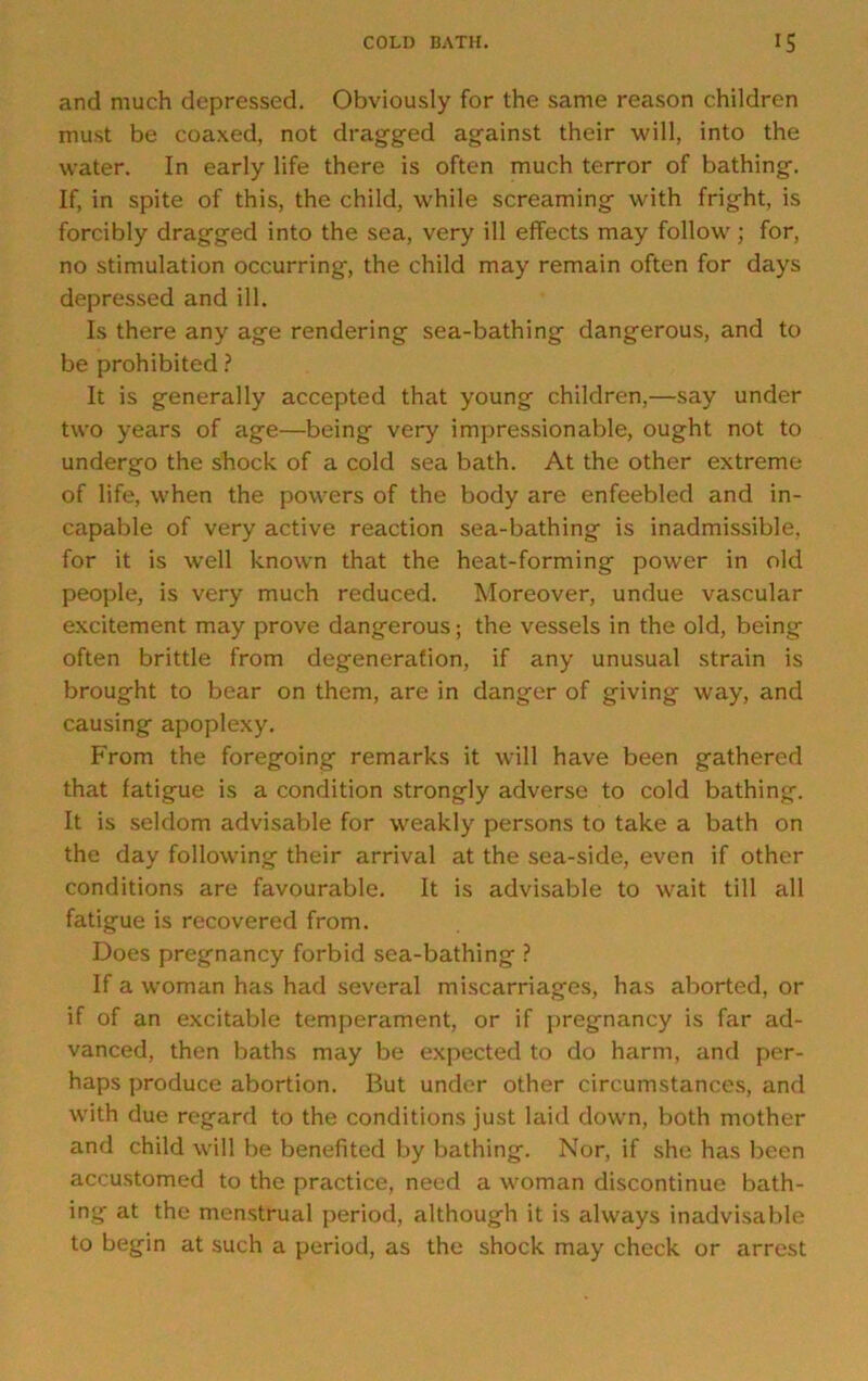 and much depressed. Obviously for the same reason children must be coaxed, not dragged against their will, into the water. In early life there is often much terror of bathing. If, in spite of this, the child, while screaming with fright, is forcibly dragged into the sea, very ill effects may follow ; for, no stimulation occurring, the child may remain often for days depressed and ill. Is there any age rendering sea-bathing dangerous, and to be prohibited ? It is generally accepted that young children,—say under two years of age—being very impressionable, ought not to undergo the shock of a cold sea bath. At the other extreme of life, when the powers of the body are enfeebled and in- capable of very active reaction sea-bathing is inadmissible, for it is well known that the heat-forming power in old people, is very much reduced. Moreover, undue vascular excitement may prove dangerous; the vessels in the old, being often brittle from degeneration, if any unusual strain is brought to bear on them, are in danger of giving way, and causing apoplexy. From the foregoing remarks it will have been gathered that fatigue is a condition strongly adverse to cold bathing. It is seldom advisable for weakly persons to take a bath on the day following their arrival at the sea-side, even if other conditions are favourable. It is advisable to wait till all fatigue is recovered from. Does pregnancy forbid sea-bathing ? If a woman has had several miscarriages, has aborted, or if of an excitable temperament, or if pregnancy is far ad- vanced, then baths may be expected to do harm, and per- haps produce abortion. But under other circumstances, and with due regard to the conditions just laid down, both mother and child will be benefited by bathing. Nor, if she has been accustomed to the practice, need a woman discontinue bath- ing at the menstrual period, although it is always inadvisable to begin at such a period, as the shock may check or arrest