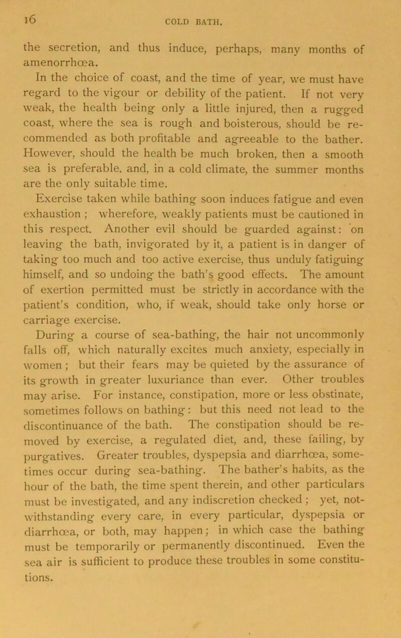 the secretion, and thus induce, perhaps, many months of amenorrhoea. In the choice of coast, and the time of year, we must have regard to the vigour or debility of the patient. If not very weak, the health being only a little injured, then a rugged coast, where the sea is rough and boisterous, should be re- commended as both profitable and agreeable to the bather. However, should the health be much broken, then a smooth sea is preferable, and, in a cold climate, the summer months are the only suitable time. Exercise taken while bathing soon induces fatigue and even exhaustion ; wherefore, weakly patients must be cautioned in this respect. Another evil should be guarded against: on leaving the bath, invigorated by it, a patient is in danger of taking too much and too active exercise, thus unduly fatiguing himself, and so undoing the bath’s good effects. The amount of exertion permitted must be strictly in accordance with the patient’s condition, who, if weak, should take only horse or carriage exercise. During a course of sea-bathing, the hair not uncommonly falls off, which naturally excites much anxiety, especially in women ; but their fears may be quieted by the assurance of its growth in greater luxuriance than ever. Other troubles may arise. For instance, constipation, more or less obstinate, sometimes follows on bathing: but this need not lead to the discontinuance of the bath. The constipation should be re- moved by exercise, a regulated diet, and, these failing, by purgatives. Greater troubles, dyspepsia and diarrhoea, some- times occur during sea-bathing. The bather’s habits, as the hour of the bath, the time spent therein, and other particulars must be investigated, and any indiscretion checked; yet, not- withstanding every care, in every particular, dyspepsia or diarrhoea, or both, may happen; in which case the bathing must be temporarily or permanently discontinued. Even the sea air is sufficient to produce these troubles in some constitu- tions.