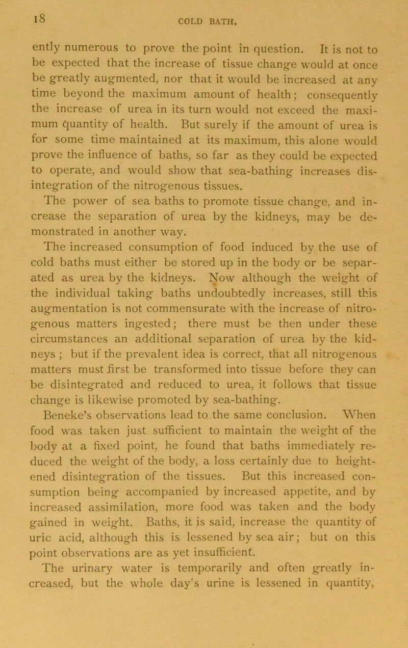 COLD BATH. ently numerous to prove the point in question. It is not to be expected that the increase of tissue change would at once be greatly augmented, nor that it would be increased at any time beyond the maximum amount of health; consequently the increase of urea in its turn would not exceed the maxi- mum quantity of health. But surely if the amount of urea is for some time maintained at its maximum, this alone would prove the influence of baths, so far as they could be expected to operate, and would show that sea-bathing increases dis- integration of the nitrogenous tissues. The power of sea baths to promote tissue change, and in- crease the separation of urea by the kidneys, may be de- monstrated in another way. The increased consumption of food induced by the use of cold baths must either be stored up in the body or be separ- ated as urea by the kidneys. Now although the weight of the individual taking baths undoubtedly increases, still this augmentation is not commensurate with the increase of nitro- genous matters ingested; there must be then under these circumstances an additional separation of urea by the kid- neys ; but if the prevalent idea is correct, that all nitrogenous matters mustflrstbe transformed into tissue before they can be disintegrated and reduced to urea, it follows that tissue change is likewise promoted by sea-bathing. Beneke’s observations lead to the same conclusion. When food was taken just sufficient to maintain the weight of the body at a fixed point, he found that baths immediately re- duced the weight of the body, a loss certainly due to height- ened disintegration of the tissues. But this increased con- sumption being accompanied by increased appetite, and by increased assimilation, more food was taken and the body gained in weight. Baths, it is said, increase the quantity of uric acid, although this is lessened by sea air; but on this point observations are as yet insufficient. The urinary water is temporarily and often greatly in- creased, but the whole day’s urine is lessened in quantity.