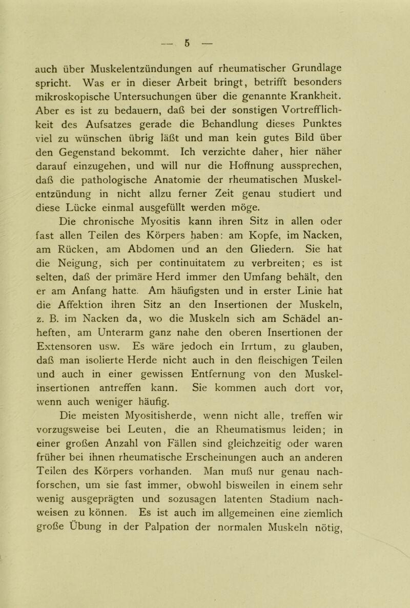 auch über Muskelentzündungen auf rheumatischer Grundlage spricht. Was er in dieser Arbeit bringt, betrifft besonders mikroskopische Untersuchungen über die genannte Krankheit. Aber es ist zu bedauern, daß bei der sonstigen Vortrefflich- keit des Aufsatzes gerade die Behandlung dieses Punktes viel zu wünschen übrig läßt und man kein gutes Bild über den Gegenstand bekommt. Ich verzichte daher, hier näher darauf einzugehen, und will nur die Hoffnung aussprechen, daß die pathologische Anatomie der rheumatischen Muskel- entzündung in nicht allzu ferner Zeit genau studiert und diese Lücke einmal ausgefüllt werden möge. Die chronische Myositis kann ihren Sitz in allen oder fast allen Teilen des Körpers haben: am Kopfe, im Nacken, am Rücken, am Abdomen und an den Gliedern. Sie hat die Neigung, sich per continuitatem zu verbreiten; es ist selten, daß der primäre Herd immer den Umfang behält, den er am Anfang hatte. Am häufigsten und in erster Linie hat die Affektion ihren Sitz an den Insertionen der Muskeln, z. B. im Nacken da, wo die Muskeln sich am Schädel an- heften, am Unterarm ganz nahe den oberen Insertionen der Extensoren usw. Es wäre jedoch ein Irrtum, zu glauben, daß man isolierte Herde nicht auch in den fleischigen Teilen und auch in einer gewissen Entfernung von den Muskel- insertionen antreffen kann. Sie kommen auch dort vor, wenn auch weniger häufig. Die meisten Myositisherde, wenn nicht alle, treffen wir vorzugsweise bei Leuten, die an Rheumatismus leiden; in einer großen Anzahl von Fällen sind gleichzeitig oder waren früher bei ihnen rheumatische Erscheinungen auch an anderen Teilen des Körpers vorhanden. Man muß nur genau nach- forschen, um sie fast immer, obwohl bisweilen in einem sehr wenig ausgeprägten und sozusagen latenten Stadium nach- weisen zu können. Es ist auch im allgemeinen eine ziemlich große Übung in der Palpation der normalen Muskeln nötig,