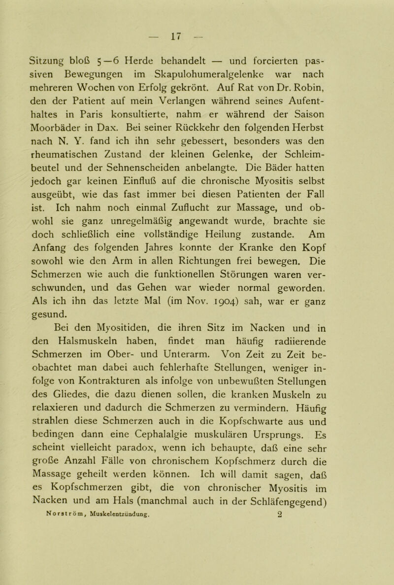 Sitzung bloß 5—6 Herde behandelt — und forcierten pas- siven Bewegungen im Skapulohumeralgelenke war nach mehreren Wochen von Erfolg gekrönt. Auf Rat von Dr. Robin, den der Patient auf mein Verlangen während seines Aufent- haltes in Paris konsultierte, nahm er während der Saison Moorbäder in Dax. Bei seiner Rückkehr den folgenden Herbst nach N. Y. fand ich ihn sehr gebessert, besonders was den rheumatischen Zustand der kleinen Gelenke, der Schleim- beutel und der Sehnenscheiden anbelangte. Die Bäder hatten jedoch gar keinen Einfluß auf die chronische Myositis selbst ausgeübt, wie das fast immer bei diesen Patienten der Fall ist. Ich nahm noch einmal Zuflucht zur Massage, und ob- wohl sie ganz unregelmäßig angewandt wurde, brachte sie doch schließlich eine vollständige Heilung zustande. Am Anfang des folgenden Jahres konnte der Kranke den Kopf sowohl wie den Arm in allen Richtungen frei bewegen. Die Schmerzen wie auch die funktionellen Störungen waren ver- schwunden, und das Gehen war wieder normal geworden. Als ich ihn das letzte Mal (im Nov. 1904) sah, war er ganz gesund. Bei den Myositiden, die ihren Sitz im Nacken und in den Halsmuskeln haben, findet man häufig radiierende Schmerzen im Ober- und Unterarm. Von Zeit zu Zeit be- obachtet man dabei auch fehlerhafte Stellungen, weniger in- folge von Kontrakturen als infolge von unbewußten Stellungen des Gliedes, die dazu dienen sollen, die kranken Muskeln zu relaxieren und dadurch die Schmerzen zu vermindern. Häufig strahlen diese Schmerzen auch in die Kopfschwarte aus und bedingen dann eine Cephalalgie muskulären Ursprungs. Es scheint vielleicht paradox, wenn ich behaupte, daß eine sehr große Anzahl Fälle von chronischem Kopfschmerz durch die Massage geheilt werden können. Ich will damit sagen, daß es Kopfschmerzen gibt, die von chronischer Myositis im Nacken und am Hals (manchmal auch in der Schläfengegend) Norström, Muskelentzündung. 2