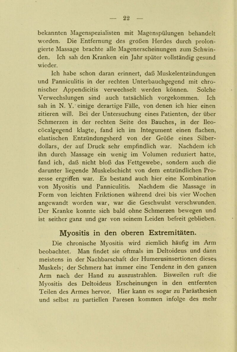 bekannten Magenspezialisten mit Magenspülungen behandelt worden. Die Entfernung des großen Herdes durch prolon- gierte Massage brachte alle Magenerscheinungen zum Schwin- den. Ich sah den Kranken ein Jahr später vollständig gesund wieder. Ich habe schon daran erinnert, daß Muskelentzündungen und Panniculitis in der rechten Unterbauchgegend mit chro- nischer Appendicitis verwechselt werden können. Solche Verwechslungen sind auch tatsächlich vorgekommen. Ich sah in N. Y. einige derartige Fälle, von denen ich hier einen zitieren will. Bei der Untersuchung eines Patienten, der über Schmerzen in der rechten Seite des Bauches, in der Ileo- cöcalgegend klagte, fand ich im Integument einen flachen, elastischen Entzündungsherd von der Größe eines Silber- dollars, der auf Druck sehr empfindlich war. Nachdem ich ihn durch Massage ein wenig im Volumen reduziert hatte, fand ich, daß nicht bloß das Fettgewebe, sondern auch die darunter liegende Muskelschicht von dem entzündlichen Pro- zesse ergriffen war. Es bestand auch hier eine Kombination von Myositis und Panniculitis. Nachdem die Massage in Form von leichten Friktionen während drei bis vier Wochen angewandt worden war, war die Geschwulst verschwunden. Der Kranke konnte sich bald ohne Schmerzen bewegen und ist seither ganz und gar von seinem Leiden befreit geblieben. • • ■ * Myositis in den oberen Extremitäten. Die chronische Myositis wird ziemlich häufig im Arm • beobachtet. Man findet sie oftmals im Deltoideus und dann meistens in der Nachbarschaft der Humerusinsertionen dieses Muskels; der Schmerz hat immer eine Tendenz in den ganzen Arm nach der Hand zu auszustrahlen. Bisweilen ruft die Myositis des Deltoideus Erscheinungen in den entfernten Teilen des Armes hervor. Hier kann es sogar zu Parästhesien und selbst zu partiellen Paresen kommen infolge des mehr