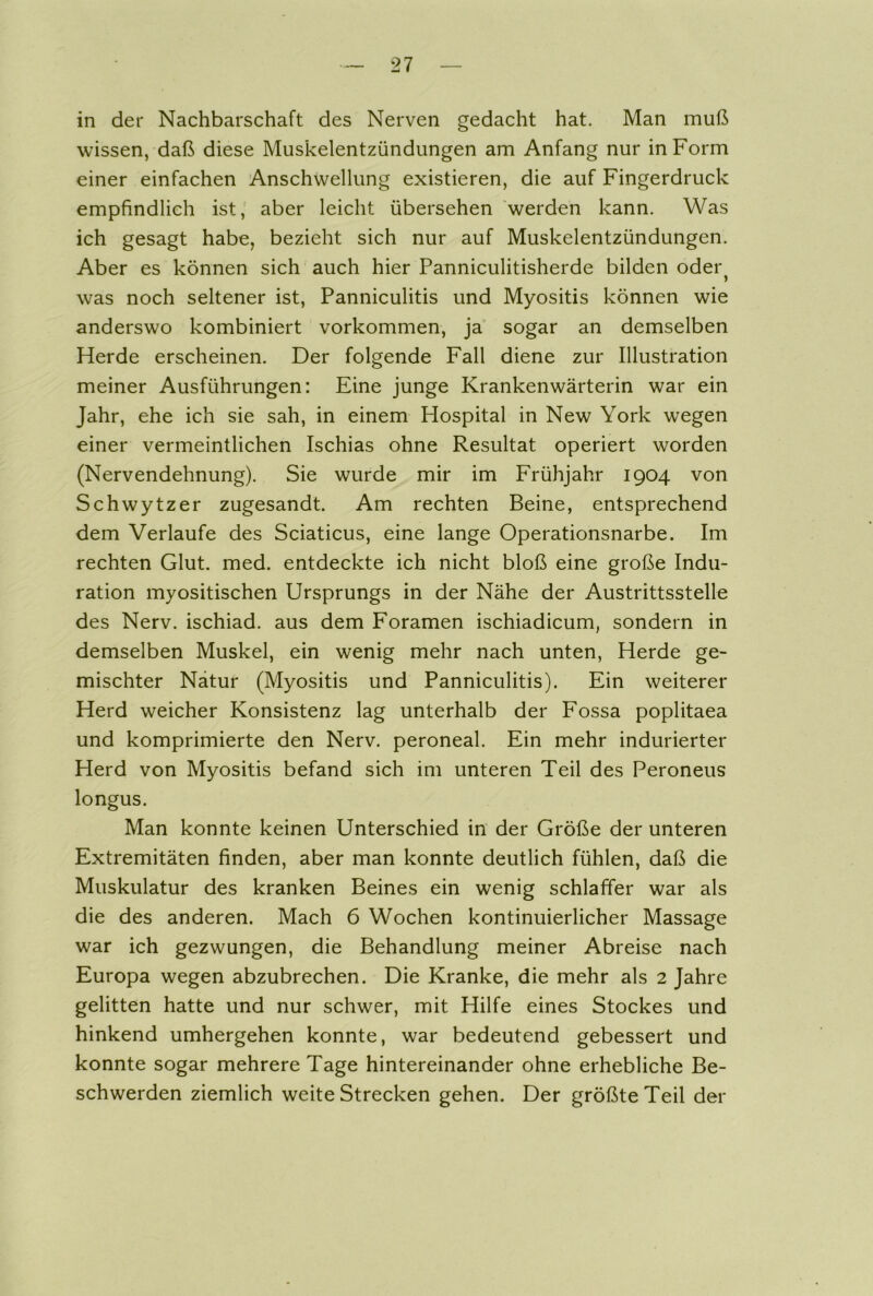 in der Nachbarschaft des Nerven gedacht hat. Man muß wissen, daß diese Muskelentzündungen am Anfang nur in Form einer einfachen Anschwellung existieren, die auf Fingerdruck empfindlich ist, aber leicht übersehen werden kann. Was ich gesagt habe, bezieht sich nur auf Muskelentzündungen. Aber es können sich auch hier Panniculitisherde bilden oder? was noch seltener ist, Panniculitis und Myositis können wie anderswo kombiniert Vorkommen, ja sogar an demselben Herde erscheinen. Der folgende Fall diene zur Illustration meiner Ausführungen: Eine junge Krankenwärterin war ein Jahr, ehe ich sie sah, in einem Hospital in New York wegen einer vermeintlichen Ischias ohne Resultat operiert worden (Nervendehnung). Sie wurde mir im Frühjahr 1904 von Schwytzer zugesandt. Am rechten Beine, entsprechend dem Verlaufe des Sciaticus, eine lange Operationsnarbe. Im rechten Glut. med. entdeckte ich nicht bloß eine große Indu- ration myositischen Ursprungs in der Nähe der Austrittsstelle des Nerv, ischiad. aus dem Foramen ischiadicum, sondern in demselben Muskel, ein wenig mehr nach unten, Herde ge- mischter Natur (Myositis und Panniculitis). Ein weiterer Herd weicher Konsistenz lag unterhalb der Fossa poplitaea und komprimierte den Nerv, peroneal. Ein mehr indurierter Herd von Myositis befand sich im unteren Teil des Peroneus longus. Man konnte keinen Unterschied in der Größe der unteren Extremitäten finden, aber man konnte deutlich fühlen, daß die Muskulatur des kranken Beines ein wenig schlaffer war als die des anderen. Mach 6 Wochen kontinuierlicher Massage war ich gezwungen, die Behandlung meiner Abreise nach Europa wegen abzubrechen. Die Kranke, die mehr als 2 Jahre gelitten hatte und nur schwer, mit Hilfe eines Stockes und hinkend umhergehen konnte, war bedeutend gebessert und konnte sogar mehrere Tage hintereinander ohne erhebliche Be- schwerden ziemlich weiteStrecken gehen. Der größte Teil der