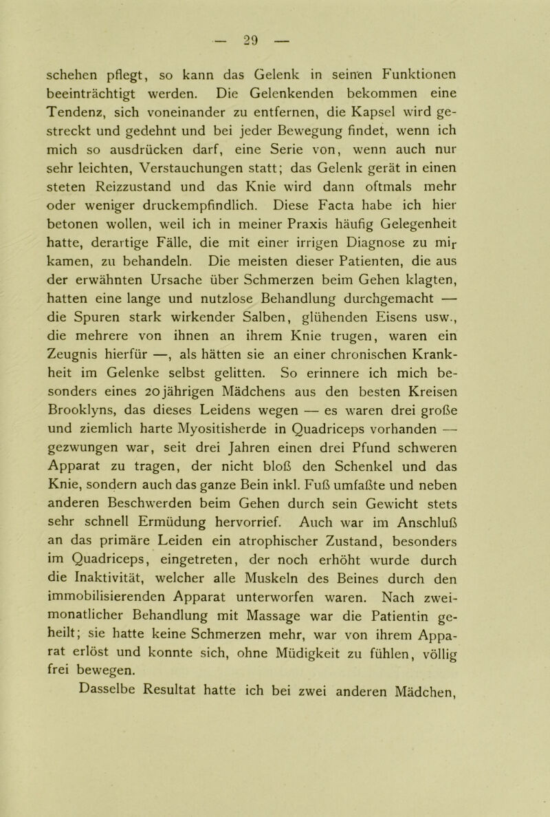 schehen pflegt, so kann das Gelenk in seinen Funktionen beeinträchtigt werden. Die Gelenkenden bekommen eine Tendenz, sich voneinander zu entfernen, die Kapsel wird ge- streckt und gedehnt und bei jeder Bewegung findet, wenn ich mich so ausdrücken darf, eine Serie von, wenn auch nur sehr leichten, Verstauchungen statt; das Gelenk gerät in einen steten Reizzustand und das Knie wird dann oftmals mehr oder weniger druckempfindlich. Diese Facta habe ich hier betonen wollen, weil ich in meiner Praxis häufig Gelegenheit hatte, derartige Fälle, die mit einer irrigen Diagnose zu mir kamen, zu behandeln. Die meisten dieser Patienten, die aus der erwähnten Ursache über Schmerzen beim Gehen klagten, hatten eine lange und nutzlose Behandlung durchgemacht — die Spuren stark wirkender Salben, glühenden Eisens usw., die mehrere von ihnen an ihrem Knie trugen, waren ein Zeugnis hierfür —, als hätten sie an einer chronischen Krank- heit im Gelenke selbst gelitten. So erinnere ich mich be- sonders eines 20 jährigen Mädchens aus den besten Kreisen Brooklyns, das dieses Leidens wegen — es waren drei große und ziemlich harte Myositisherde in Quadriceps vorhanden — gezwungen war, seit drei Jahren einen drei Pfund schweren Apparat zu tragen, der nicht bloß den Schenkel und das Knie, sondern auch das ganze Bein inkl. Fuß umfaßte und neben anderen Beschwerden beim Gehen durch sein Gewicht stets sehr schnell Ermüdung hervorrief. Auch war im Anschluß an das primäre Leiden ein atrophischer Zustand, besonders im Quadriceps, eingetreten, der noch erhöht wurde durch die Inaktivität, welcher alle Muskeln des Beines durch den immobilisierenden Apparat unterworfen waren. Nach zwei- monatlicher Behandlung mit Massage war die Patientin ge- heilt; sie hatte keine Schmerzen mehr, war von ihrem Appa- rat erlöst und konnte sich, ohne Müdigkeit zu fühlen, völlig frei bewegen. Dasselbe Resultat hatte ich bei zwei anderen Mädchen,