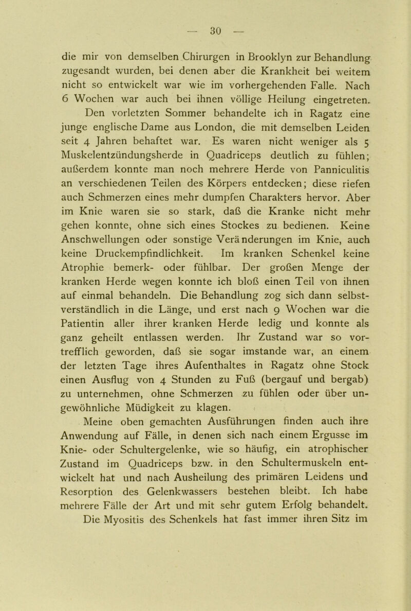 die mir von demselben Chirurgen in Brooklyn zur Behandlung zugesandt wurden, bei denen aber die Krankheit bei weitem nicht so entwickelt war wie im vorhergehenden Falle. Nach 6 Wochen war auch bei ihnen völlige Heilung eingetreten. Den vorletzten Sommer behandelte ich in Ragatz eine junge englische Dame aus London, die mit demselben Leiden seit 4 Jahren behaftet war. Es waren nicht weniger als 5 Muskelentzündungsherde in Quadriceps deutlich zu fühlen; außerdem konnte man noch mehrere Herde von Panniculitis an verschiedenen Teilen des Körpers entdecken; diese riefen auch Schmerzen eines mehr dumpfen Charakters hervor. Aber im Knie waren sie so stark, daß die Kranke nicht mehr gehen konnte, ohne sich eines Stockes zu bedienen. Keine Anschwellungen oder sonstige Veränderungen im Knie, auch keine Druckempfindlichkeit. Im kranken Schenkel keine Atrophie bemerk- oder fühlbar. Der großen Menge der kranken Herde wegen konnte ich bloß einen Teil von ihnen auf einmal behandeln. Die Behandlung zog sich dann selbst- verständlich in die Länge, und erst nach 9 Wochen war die Patientin aller ihrer kranken Herde ledig und konnte als ganz geheilt entlassen werden. Ihr Zustand war so vor- trefflich geworden, daß sie sogar imstande war, an einem der letzten Tage ihres Aufenthaltes in Ragatz ohne Stock einen Ausflug von 4 Stunden zu Fuß (bergauf und bergab) zu unternehmen, ohne Schmerzen zu fühlen oder über un- gewöhnliche Müdigkeit zu klagen. Meine oben gemachten Ausführungen finden auch ihre Anwendung auf Fälle, in denen sich nach einem Ergüsse im Knie- oder Schultergelenke, wie so häufig, ein atrophischer Zustand im Quadriceps bzw. in den Schultermuskeln ent- wickelt hat und nach Ausheilung des primären Leidens und Resorption des Gelenkwassers bestehen bleibt. Ich habe mehrere Fälle der Art und mit sehr gutem Erfolg behandelt. Die Myositis des Schenkels hat fast immer ihren Sitz im