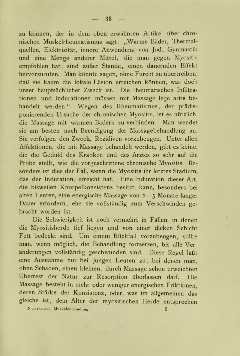 zu können, der in dem oben erwähnten Artikel über chro- nischen Muskelrheumatismus sagt: „Warme Bäder, Thermal- quellen, Elektrizität, innere Anwendung von Jod, Gymnastik und eine Menge anderer Mittel, die man gegen Myositis empfohlen hat, sind außer Stande, einen dauernden Effekt hervorzurufen. Man könnte sagen, ohne Furcht zu übertreiben, daß sie kaum die lokale Läsion erreichen können, was doch unser hauptsächlicher Zweck ist. Die rheumatischen Infiltra- tionen und Indurationen müssen mit Massage lege artis be- handelt werden.“ Wegen des Rheumatismus, der prädis- ponierenden Ursache der chronischen Myositis, ist es nützlich, die Massage mit warmen Bädern zu verbinden. Man wendet sie am besten nach Beendigung der Massagebehandlung an. Sie verfolgen den Zweck, Rezidiven vorzubeugen. Unter allen Affektionen, die mit Massage behandelt werden, gibt es keine, die die Geduld des Kranken und des Arztes so sehr auf die Probe stellt, wie die vorgeschrittene chronische Myositis. Be- sonders ist dies der Fall, wenn die Myositis ihr letztes Stadium, das der Induration, erreicht hat. Eine Induration dieser Art, die bisweilen Knorpelkonsistenz besitzt, kann, besonders bei alten Leuten, eine energische Massage von 2—3 Monate langer Dauer erfordern, ehe sie vollständig zum Verschwinden ge- bracht worden ist. Die Schwierigkeit ist noch vermehrt in Fällen, in denen die Myositisherde tief liegen und von einer dicken Schicht Fett bedeckt sind. Um einem Rückfall vorzubeugen, sollte man, wenn möglich, die Behandlung fortsetzen, bis alle Ver- änderungen vollständig geschwunden sind. Diese Regel läßt eine Ausnahme nur bei jungen Leuten zu, bei denen man, ohne Schaden, einen kleinen, durch Massage schon erweichten Überrest der Natur zur Resorption überlassen darf. Die Massage besteht in mehr oder weniger energischen P'riktionen, deren Stärke der Konsistenz, oder, was im allgemeinen das gleiche ist, dem Alter der myositischen Herde entsprechen Norström, Muskeleutzündung. 3