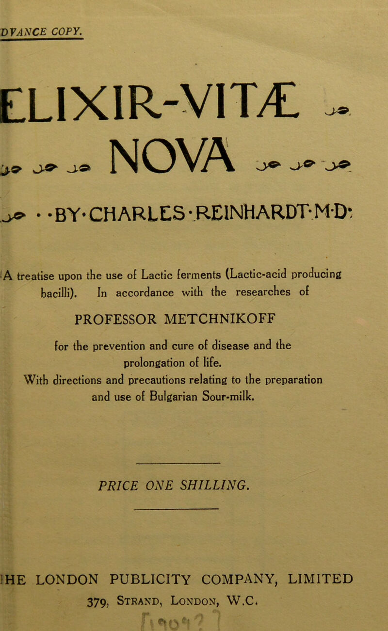 DVANCE COPY. ELIXIR-VITC J,9> NOVA • • BY* CHARLES -.REINHARDT-M D* A treatise upon the use of Lactic ferments (Lactic-acid producing bacilli). In accordance with the researches of PROFESSOR METCHNIKOFF for the prevention and cure of disease and the prolongation of life. With directions and precautions relating to the preparation and use of Bulgarian Sour-milk. PRICE ONE SHILLING. HE LONDON PUBLICITY COMPANY, LIMITED 379, Strand, London, W.C. ?!