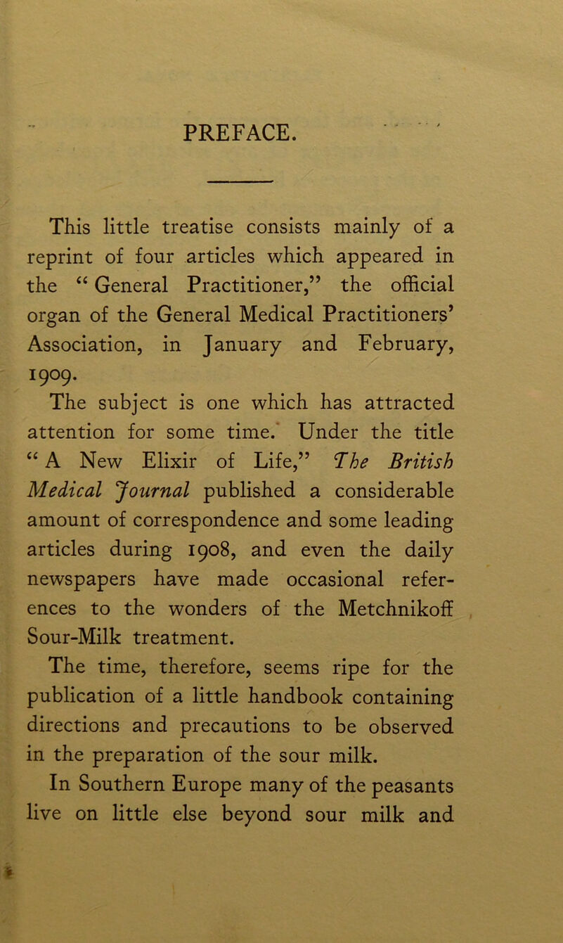 PREFACE. This little treatise consists mainly of a reprint of four articles which appeared in the “ General Practitioner,” the official organ of the General Medical Practitioners’ Association, in January and February, 1909. The subject is one which has attracted attention for some time. Under the title “ A New Elixir of Life,” The British Medical Journal published a considerable amount of correspondence and some leading articles during 1908, and even the daily newspapers have made occasional refer- ences to the wonders of the Metchnikoff Sour-Milk treatment. The time, therefore, seems ripe for the publication of a little handbook containing directions and precautions to be observed in the preparation of the sour milk. In Southern Europe many of the peasants live on little else beyond sour milk and t
