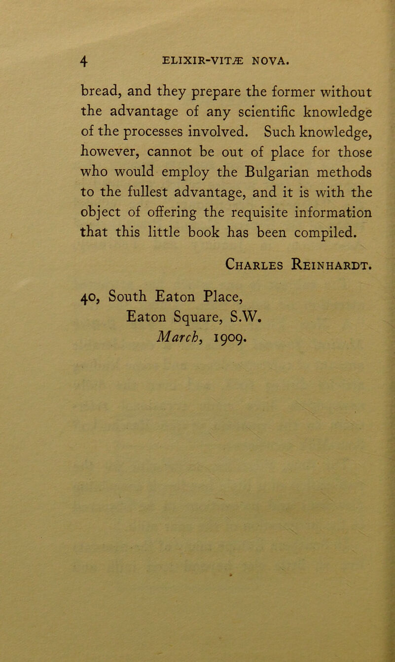 bread, and they prepare the former without the advantage of any scientific knowledge of the processes involved. Such knowledge, however, cannot be out of place for those who would employ the Bulgarian methods to the fullest advantage, and it is with the object of offering the requisite information that this little book has been compiled. Charles Reinhardt. 40, South Eaton Place, Eaton Square, S.W. March, 1909.