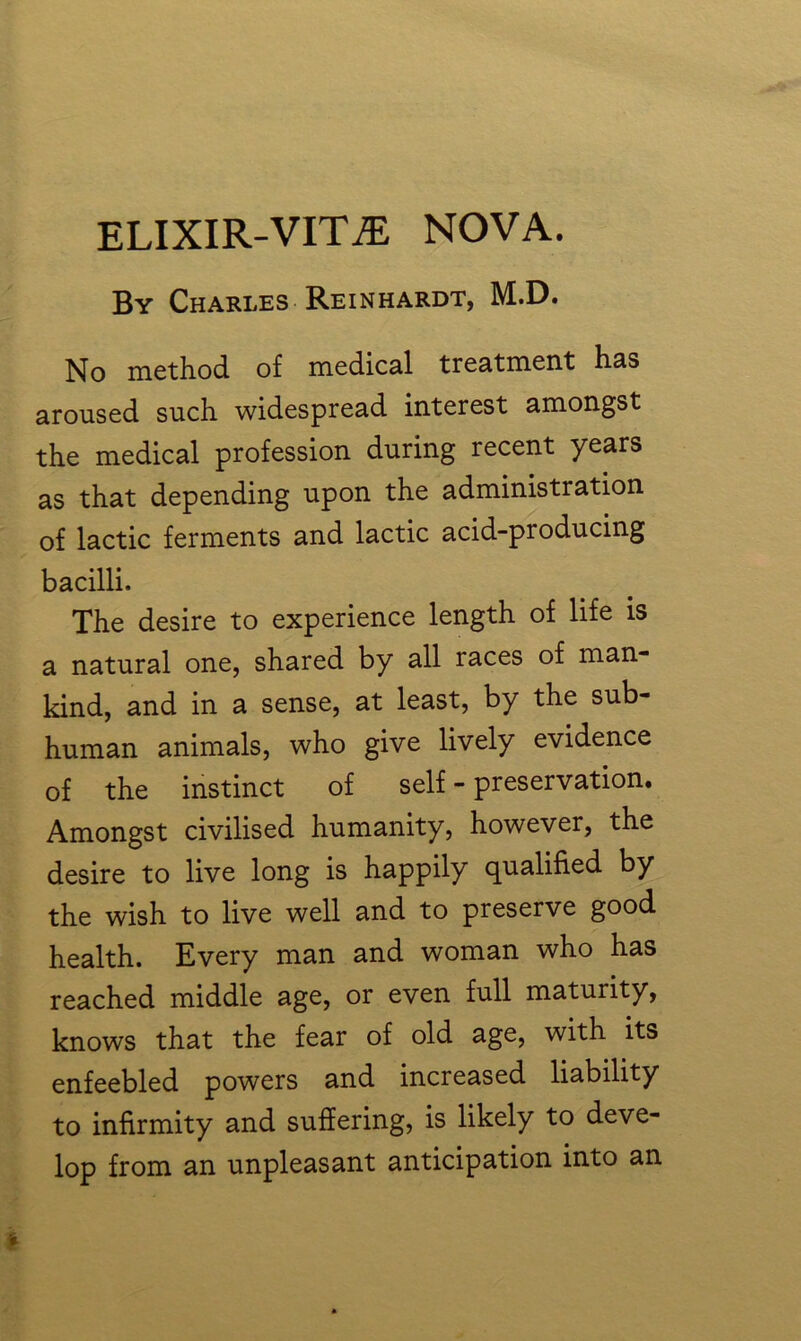 By Charles Reinhardt, M.D. No method of medical treatment has aroused such widespread interest amongst the medical profession during recent years as that depending upon the administration of lactic ferments and lactic acid-producing bacilli. The desire to experience length of life is a natural one, shared by all races of man- kind, and in a sense, at least, by the sub- human animals, who give lively evidence of the instinct of self - preservation. Amongst civilised humanity, however, the desire to live long is happily qualified by the wish to live well and to preserve good health. Every man and woman who has reached middle age, or even full maturity, knows that the fear of old age, with its enfeebled powers and increased liability to infirmity and suffering, is likely to deve- lop from an unpleasant anticipation into an
