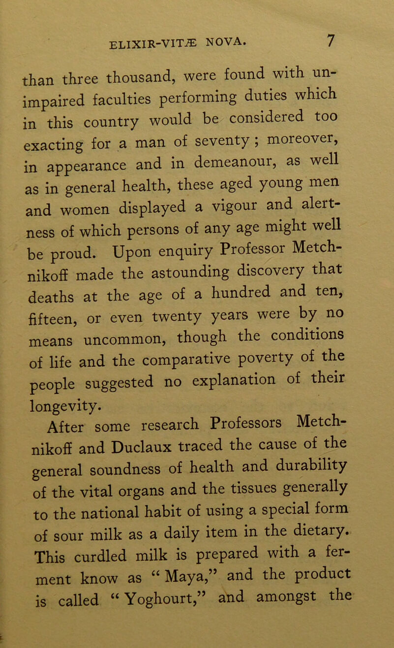 than three thousand, were found with un- impaired faculties performing duties which in this country would be considered too exacting for a man of seventy ; moreover, in appearance and in demeanour, as well as in general health, these aged young men and women displayed a vigour and alert- ness of which persons of any age might well be proud. Upon enquiry Professor Metch- nikoff made the astounding discovery that deaths at the age of a hundred and ten, fifteen, or even twenty years were by no means uncommon, though the conditions of life and the comparative poverty of the people suggested no explanation of their longevity. After some research Professors Metch- nikoff and Duclaux traced the cause of the general soundness of health and durability of the vital organs and the tissues generally to the national habit of using a special form of sour milk as a daily item in the dietary. This curdled milk is prepared with a fer- ment know as u Maya,” and the product is called “ Yoghourt,” and amongst the
