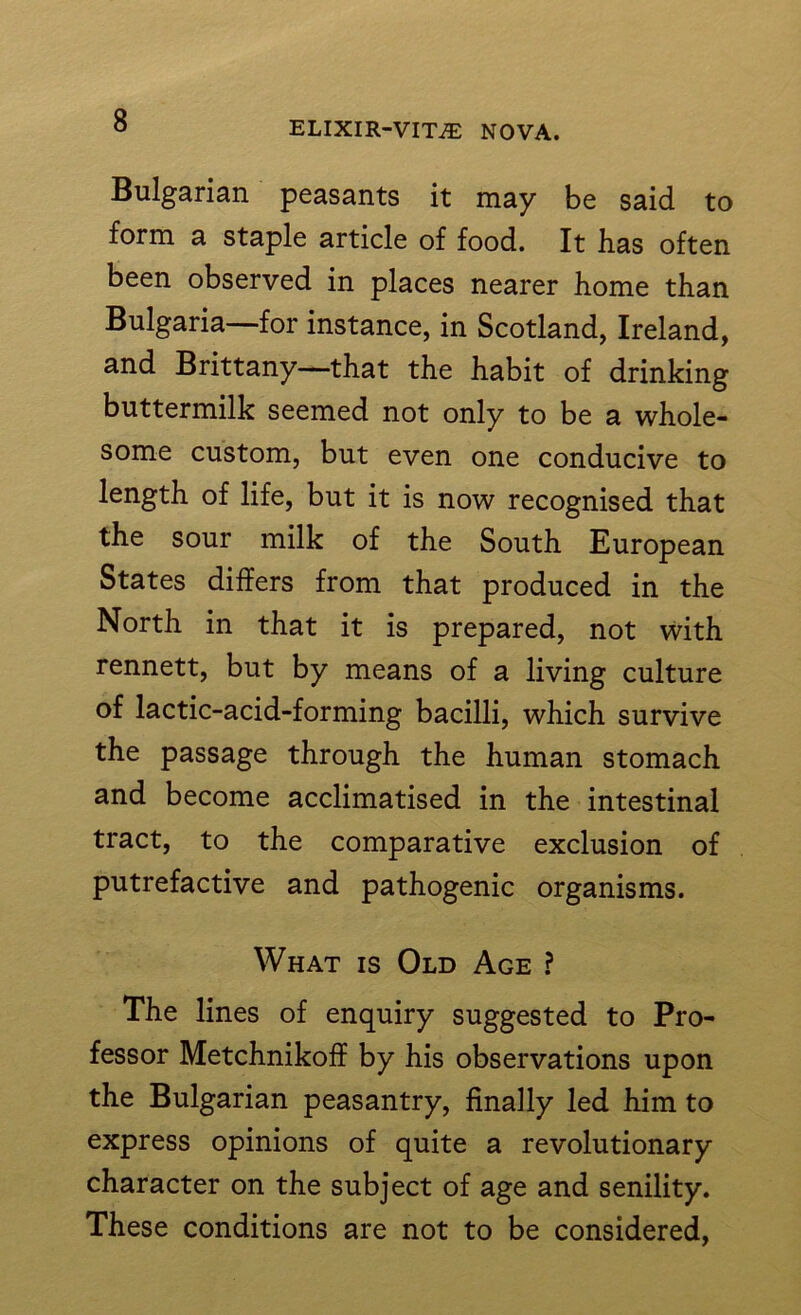 Bulgarian peasants it may be said to form a staple article of food. It lias often been observed in places nearer home than Bulgaria—for instance, in Scotland, Ireland, and Brittany—that the habit of drinking buttermilk seemed not only to be a whole- some custom, but even one conducive to length of life, but it is now recognised that the sour milk of the South European States differs from that produced in the North in that it is prepared, not with rennett, but by means of a living culture of lactic-acid-forming bacilli, which survive the passage through the human stomach and become acclimatised in the intestinal tract, to the comparative exclusion of putrefactive and pathogenic organisms. What is Old Age ? The lines of enquiry suggested to Pro- fessor Metchnikoff by his observations upon the Bulgarian peasantry, finally led him to express opinions of quite a revolutionary character on the subject of age and senility. These conditions are not to be considered,