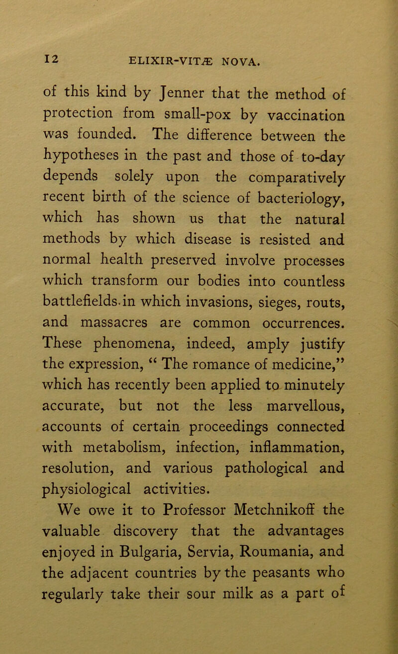 of this kind by Jenner that the method of protection from small-pox by vaccination was founded. The difference between the hypotheses in the past and those of to-day depends solely upon the comparatively recent birth of the science of bacteriology, which has shown us that the natural methods by which disease is resisted and normal health preserved involve processes which transform our bodies into countless battlefields, in which invasions, sieges, routs, and massacres are common occurrences. These phenomena, indeed, amply justify the expression, “ The romance of medicine,” which has recently been applied to minutely accurate, but not the less marvellous, accounts of certain proceedings connected with metabolism, infection, inflammation, resolution, and various pathological and physiological activities. We owe it to Professor Metchnikoff the valuable discovery that the advantages enjoyed in Bulgaria, Servia, Roumania, and the adjacent countries by the peasants who regularly take their sour milk as a part of