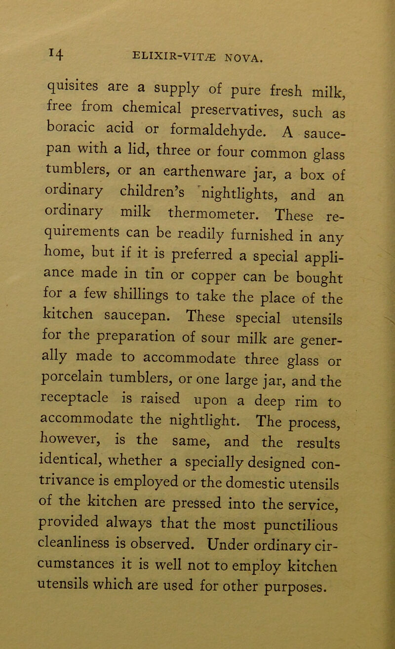quisites are a supply of pure fresh milk, free from chemical preservatives, such as boracic acid or formaldehyde. A sauce- pan with a lid, three or four common glass tumblers, or an earthenware jar, a box of ordinary children’s nightlights, and an ordinary milk thermometer. These re- quirements can be readily furnished in any home, but if it is preferred a special appli- ance made in tin or copper can be bought for a few shillings to take the place of the kitchen saucepan. These special utensils foi the preparation of sour milk are gener- ally made to accommodate three glass or porcelain tumblers, or one large jar, and the leceptacle is raised upon a deep rim to accommodate the nightlight. The process, however, is the same, and the results identical, whether a specially designed con- trivance is employed or the domestic utensils of the kitchen are pressed into the service, provided always that the most punctilious cleanliness is observed. Under ordinary cir- cumstances it is well not to employ kitchen utensils which are used for other purposes.