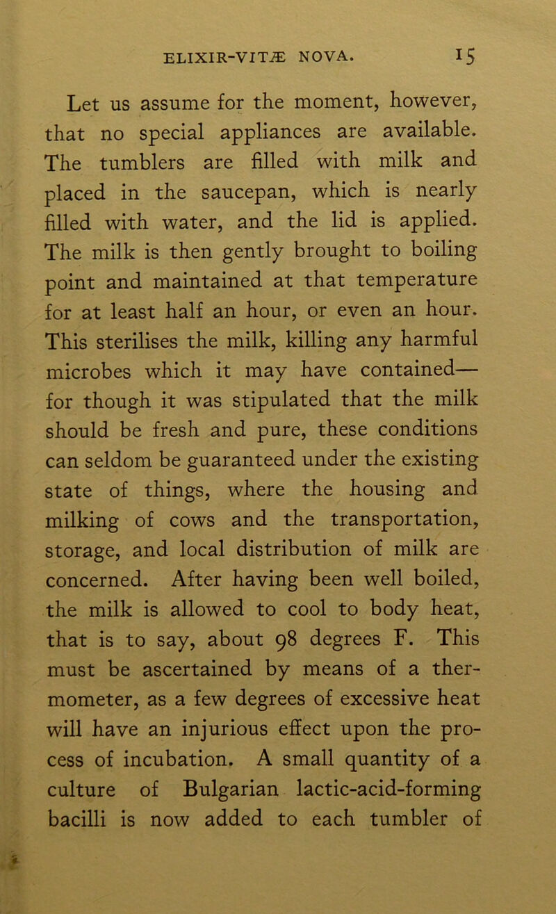 Let us assume for the moment, however, that no special appliances are available. The tumblers are filled with milk and placed in the saucepan, which is nearly filled with water, and the lid is applied. The milk is then gently brought to boiling point and maintained at that temperature for at least half an hour, or even an hour. This sterilises the milk, killing any harmful microbes which it may have contained— for though it was stipulated that the milk should be fresh and pure, these conditions can seldom be guaranteed under the existing state of things, where the housing and milking of cows and the transportation, storage, and local distribution of milk are concerned. After having been well boiled, the milk is allowed to cool to body heat, that is to say, about 98 degrees F. This must be ascertained by means of a ther- mometer, as a few degrees of excessive heat will have an injurious effect upon the pro- cess of incubation. A small quantity of a culture of Bulgarian lactic-acid-forming bacilli is now added to each tumbler of
