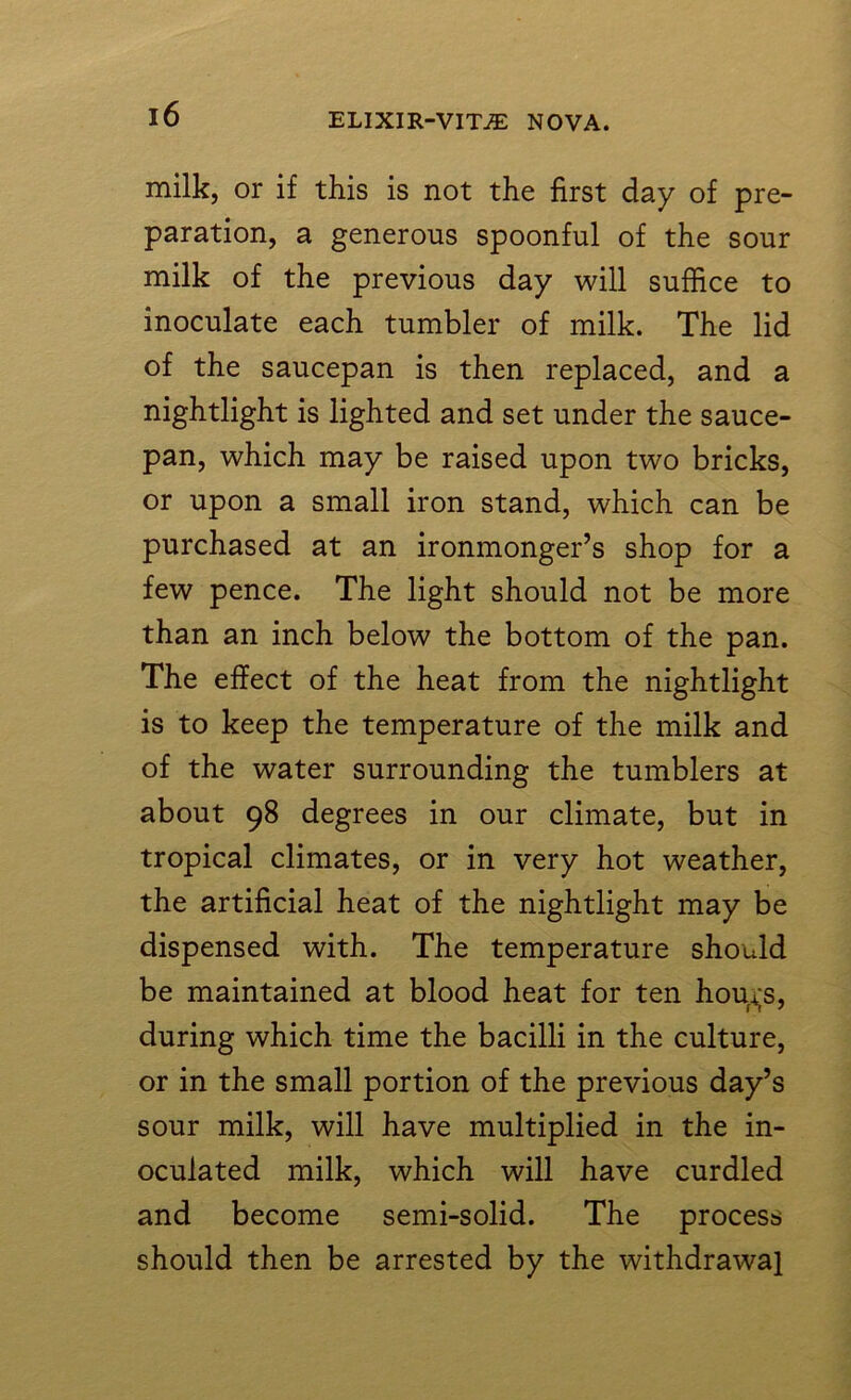 milk, or if this is not the first day of pre- paration, a generous spoonful of the sour milk of the previous day will suffice to inoculate each tumbler of milk. The lid of the saucepan is then replaced, and a nightlight is lighted and set under the sauce- pan, which may be raised upon two bricks, or upon a small iron stand, which can be purchased at an ironmonger’s shop for a few pence. The light should not be more than an inch below the bottom of the pan. The effect of the heat from the nightlight is to keep the temperature of the milk and of the water surrounding the tumblers at about 98 degrees in our climate, but in tropical climates, or in very hot weather, the artificial heat of the nightlight may be dispensed with. The temperature should be maintained at blood heat for ten hou*;s, during which time the bacilli in the culture, or in the small portion of the previous day’s sour milk, will have multiplied in the in- oculated milk, which will have curdled and become semi-solid. The process should then be arrested by the withdrawal