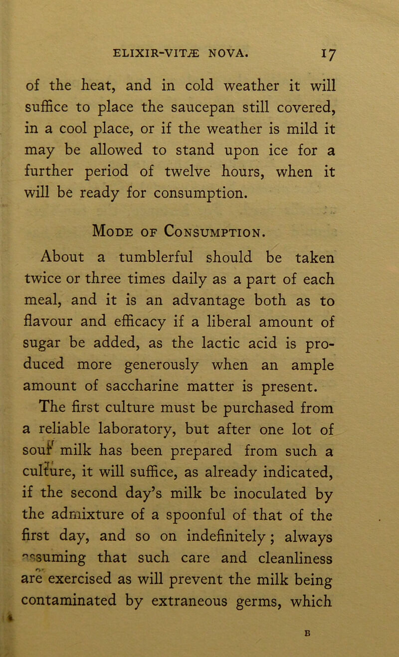 of the heat, and in cold weather it will suffice to place the saucepan still covered, in a cool place, or if the weather is mild it may be allowed to stand upon ice for a further period of twelve hours, when it will be ready for consumption. Mode of Consumption. About a tumblerful should be taken twice or three times daily as a part of each meal, and it is an advantage both as to flavour and efficacy if a liberal amount of sugar be added, as the lactic acid is pro- duced more generously when an ample amount of saccharine matter is present. The first culture must be purchased from a reliable laboratory, but after one lot of soufr milk has been prepared from such a culture, it will suffice, as already indicated, if the second day’s milk be inoculated by the admixture of a spoonful of that of the first day, and so on indefinitely; always ''■suming that such care and cleanliness o*. are exercised as will prevent the milk being contaminated by extraneous germs, which B