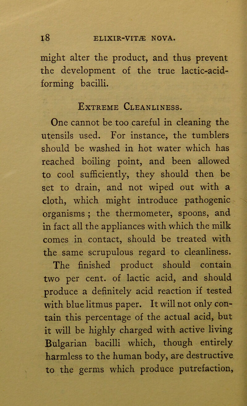 might alter the product, and thus prevent the development of the true lactic-acid- forming bacilli. Extreme Cleanliness. One cannot be too careful in cleaning the utensils used. For instance, the tumblers should be washed in hot water which has reached boiling point, and been allowed to cool sufficiently, they should then be set to drain, and not wiped out with a cloth, which might introduce pathogenic organisms ; the thermometer, spoons, and in fact all the appliances with which the milk comes in contact, should be treated with the same scrupulous regard to cleanliness. The finished product should contain two per cent, of lactic acid, and should produce a definitely acid reaction if tested with blue litmus paper. It will not only con- tain this percentage of the actual acid, but it will be highly charged with active living Bulgarian bacilli which, though entirely harmless to the human body, are destructive to the germs which produce putrefaction,