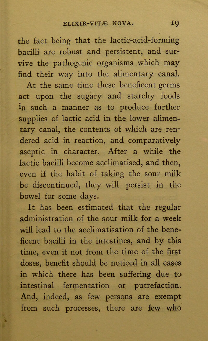 the fact being that the lactic-acid-forming bacilli are robust and persistent, and sur- vive the pathogenic organisms which may find their way into the alimentary canal. At the same time these beneficent germs act upon the sugary and starchy foods in such a manner as to produce further supplies of lactic acid in the lower alimen- tarv canal, the contents of which are ren- dered acid in reaction, and comparatively aseptic in character. After a while the lactic bacilli become acclimatised, and then, even if the habit of taking the sour milk be discontinued, they will persist in the bowel for some days. It has been estimated that the regular administration of the sour milk for a week will lead to the acclimatisation of the bene- ficent bacilli in the intestines, and by this time, even if not from the time of the first doses, benefit should be noticed in all cases in which there has been suffering due to intestinal fermentation or putrefaction. And, indeed, as few persons are exempt from such processes, there are few who