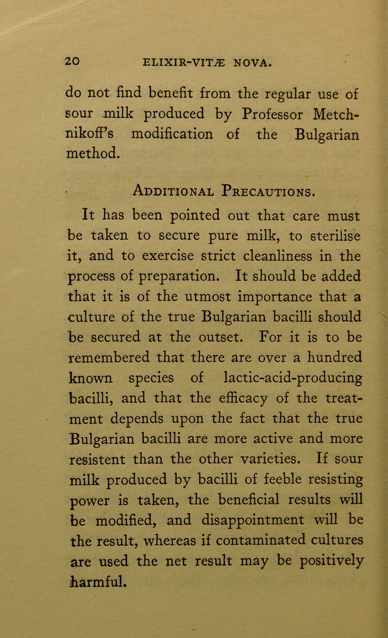 do not find benefit from the regular use of sour milk produced by Professor Metch- nikoff’s modification of the Bulgarian method. Additional Precautions. It has been pointed out that care must be taken to secure pure milk, to sterilise it, and to exercise strict cleanliness in the process of preparation. It should be added that it is of the utmost importance that a culture of the true Bulgarian bacilli should be secured at the outset. For it is to be remembered that there are over a hundred known species of lactic-acid-producing bacilli, and that the efficacy of the treat- ment depends upon the fact that the true Bulgarian bacilli are more active and more resistent than the other varieties. If sour milk produced by bacilli of feeble resisting power is taken, the beneficial results will be modified, and disappointment will be the result, whereas if contaminated cultures are used the net result may be positively harmful.