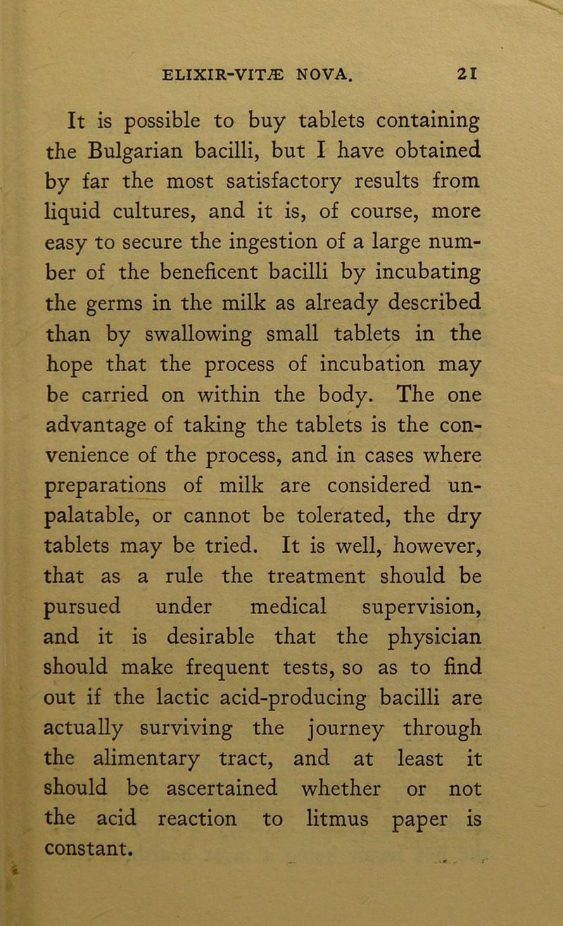 It is possible to buy tablets containing the Bulgarian bacilli, but I have obtained by far the most satisfactory results from liquid cultures, and it is, of course, more easy to secure the ingestion of a large num- ber of the beneficent bacilli by incubating the germs in the milk as already described than by swallowing small tablets in the hope that the process of incubation may be carried on within the body. The one advantage of taking the tablets is the con- venience of the process, and in cases where preparations of milk are considered un- palatable, or cannot be tolerated, the dry tablets may be tried. It is well, however, that as a rule the treatment should be pursued under medical supervision, and it is desirable that the physician should make frequent tests, so as to find out if the lactic acid-producing bacilli are actually surviving the journey through the alimentary tract, and at least it should be ascertained whether or not the acid reaction to litmus paper is constant.