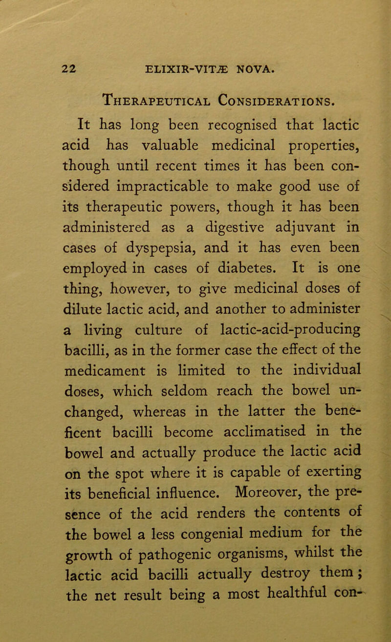 Therapeutical Considerations. It has long been recognised that lactic acid has valuable medicinal properties, though until recent times it has been con- sidered impracticable to make good use of its therapeutic powers, though it has been administered as a digestive adjuvant in cases of dyspepsia, and it has even been employed in cases of diabetes. It is one thing, however, to give medicinal doses of dilute lactic acid, and another to administer a living culture of lactic-acid-producing bacilli, as in the former case the effect of the medicament is limited to the individual doses, which seldom reach the bowel un- changed, whereas in the latter the bene- ficent bacilli become acclimatised in the bowel and actually produce the lactic acid on the spot where it is capable of exerting its beneficial influence. Moreover, the pre- sence of the acid renders the contents of the bowel a less congenial medium for the growth of pathogenic organisms, whilst the lactic acid bacilli actually destroy them ; the net result being a most healthful con-