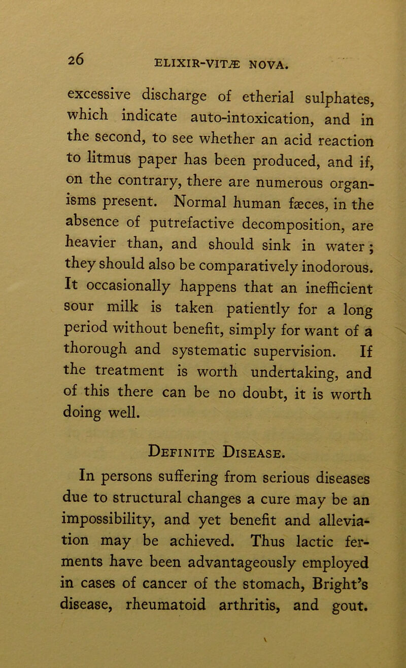 excessive discharge of etherial sulphates, which indicate auto-intoxication, and in the second, to see whether an acid reaction to litmus paper has been produced, and if, on the contrary, there are numerous organ- isms present. Normal human faeces, in the absence of putrefactive decomposition, are heavier than, and should sink in water; they should also be comparatively inodorous. It occasionally happens that an inefficient sour milk is taken patiently for a long period without benefit, simply for want of a thorough and systematic supervision. If the treatment is worth undertaking, and of this there can be no doubt, it is worth doing well. Definite Disease. In persons suffering from serious diseases due to structural changes a cure may be an impossibility, and yet benefit and allevia- tion may be achieved. Thus lactic fer- ments have been advantageously employed in cases of cancer of the stomach, Bright’s disease, rheumatoid arthritis, and gout.