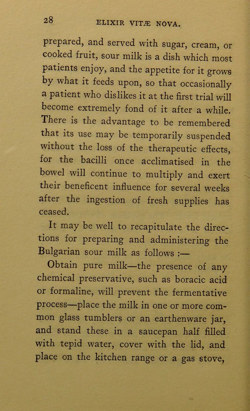 prepared, and served with, sugar, cream, or cooked fruit, sour milk is a dish which most patients enjoy, and the appetite for it grows by what it feeds upon, so that occasionally a patient who dislikes it at the first trial will become extremely fond of it after a while. There is the advantage to be remembered that its use may be temporarily suspended without the loss of the therapeutic effects, for the bacilli once acclimatised in the bowel will continue to multiply and exert their beneficent influence for several weeks after the ingestion of fresh supplies has ceased. It may be well to recapitulate the direc- tions for preparing and administering the Bulgarian sour milk as follows :— Obtain pure milk—the presence of any chemical preservative, such as boracic acid or formaline, will prevent the fermentative process—place the milk in one or more com- mon glass tumblers or an earthenware jar, and stand these in a saucepan half filled with tepid water, cover with the lid, and place on the kitchen range or a gas stove,