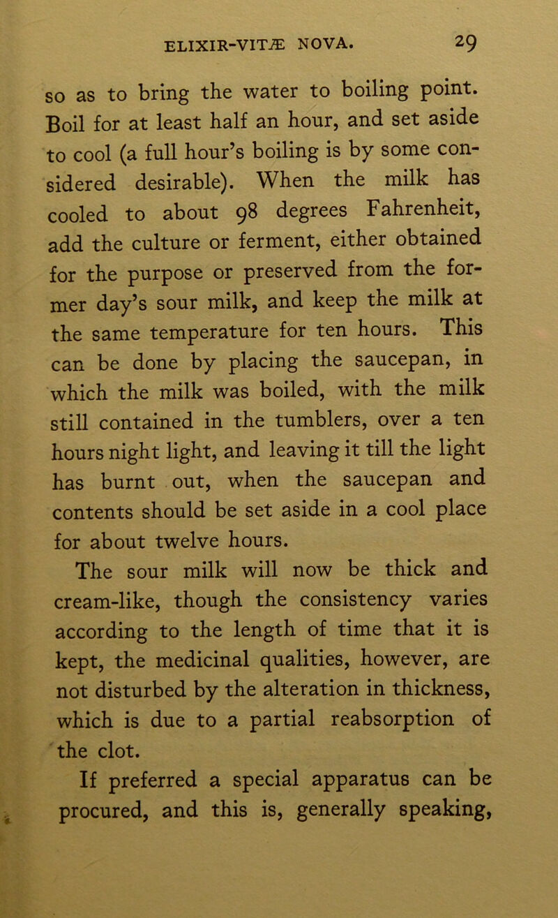 so as to bring the water to boiling point. Boil for at least half an hour, and set aside to cool (a full hour’s boiling is by some con- sidered desirable). When the milk has cooled to about 9^ degrees Fahrenheit, add the culture or ferment, either obtained for the purpose or preserved from the for- mer day’s sour milk, and keep the milk at the same temperature for ten hours. This can be done by placing the saucepan, in which the milk was boiled, with the milk still contained in the tumblers, over a ten hours night light, and leaving it till the light has burnt out, when the saucepan and contents should be set aside in a cool place for about twelve hours. The sour milk will now be thick and cream-like, though the consistency varies according to the length of time that it is kept, the medicinal qualities, however, are not disturbed by the alteration in thickness, which is due to a partial reabsorption of the clot. If preferred a special apparatus can be procured, and this is, generally speaking,
