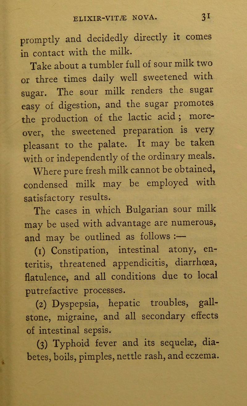 promptly and decidedly directly it comes in contact with the milk. Take about a tumbler full of sour milk two or three times daily well sweetened with sugar. The sour milk renders the sugar easy of digestion, and the sugar promotes the production of the lactic acid ; more- over, the sweetened preparation is very pleasant to the palate. It may be taken with or independently of the ordinary meals. Where pure fresh milk cannot be obtained, condensed milk may be employed with satisfactory results. The cases in which Bulgarian sour milk may be used with advantage are numerous, and may be outlined as follows :— (1) Constipation, intestinal atony, en- teritis, threatened appendicitis, diarrhoea, flatulence, and all conditions due to local putrefactive processes. (2) Dyspepsia, hepatic troubles, gall- stone, migraine, and all secondary effects of intestinal sepsis. (3) Typhoid fever and its sequelae, dia- betes, boils, pimples, nettle rash, and eczema.