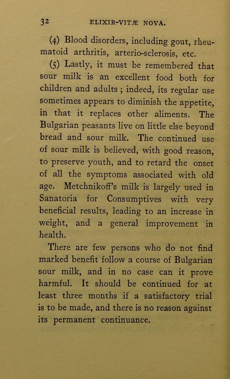 (4) Blood disorders, including gout, rheu- matoid arthritis, arterio-sclerosis, etc. (5) Lastly, it must be remembered that sour milk is an excellent food both for children and adults ; indeed, its regular use sometimes appears to diminish the appetite, in that it replaces other aliments. The Bulgarian peasants live on little else beyond bread and sour milk. The continued use of sour milk is believed, with good reason, to preserve youth, and to retard the onset of all the symptoms associated with old age. Metchnikoff’s milk is largely used in Sanatoria for Consumptives with very beneficial results, leading to an increase in weight, and a general improvement in health. There are few persons who do not find marked benefit follow a course of Bulgarian sour milk, and in no case can it prove harmful. It should be continued for at least three months if a satisfactory trial is to be made, and there is no reason against its permanent continuance.